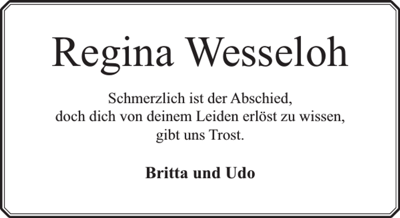 <p>Regina Wesseloh<br />Schmerzlich ist der Abschied,<br />doch dich von deinem Leiden erlöst zu wissen,<br />gibt uns Trost.</p><p>Britta und Udo</p>