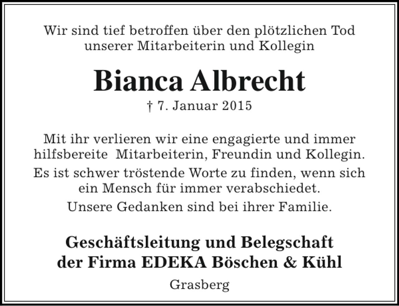 <p>Wir sind tief betroffen über den plötzlichen Tod<br />unserer Mitarbeiterin und Kollegin</p><p>Bianca Albrecht<br />† 7. Januar 2015</p><p>Mit ihr verlieren wir eine engagierte und immer<br />hilfsbereite Mitarbeiterin, Freundin und Kollegin.<br />Es ist schwer tröstende Worte zu finden, wenn sich<br />ein Mensch für immer verabschiedet.<br />Unsere Gedanken sind bei ihrer Familie.</p><p>Geschäftsleitung und Belegschaft<br />der Firma EDEKA Böschen &amp; Kühl<br />Grasberg</p>