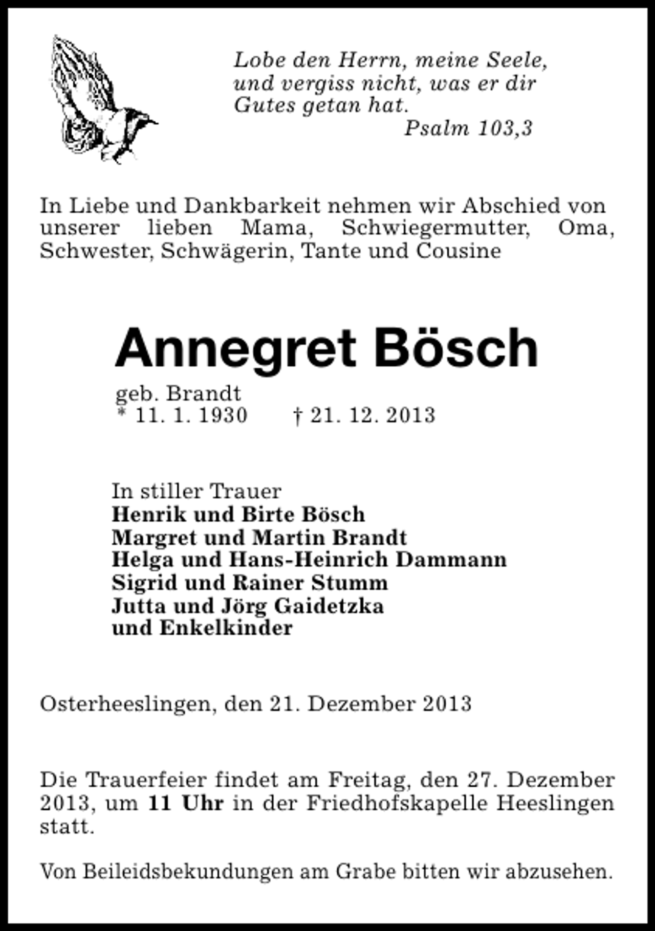 <p>Lobe den Herrn, meine Seele,<br />und vergiss nicht, was er dir<br />Gutes getan hat.<br />Psalm 103,3<br />In Liebe und Dankbarkeit nehmen wir Abschied von<br />unserer lieben Mama, Schwiegermutter, Oma,<br />Schwester, Schwägerin, Tante und Cousine</p><p>Annegret Bösch<br />geb. Brandt<br />* 11. 1. 1930</p><p>† 21. 12. 2013</p><p>In stiller Trauer<br />Henrik und Birte Bösch<br />Margret und Martin Brandt<br />Helga und Hans-Heinrich Dammann<br />Sigrid und Rainer Stumm<br />Jutta und Jörg Gaidetzka<br />und Enkelkinder<br />Osterheeslingen, den 21. Dezember 2013<br />Die Trauerfeier findet am Freitag, den 27. Dezember<br />2013, um 11 Uhr in der Friedhofskapelle Heeslingen<br />statt.<br />Von Beileidsbekundungen am Grabe bitten wir abzusehen.</p>