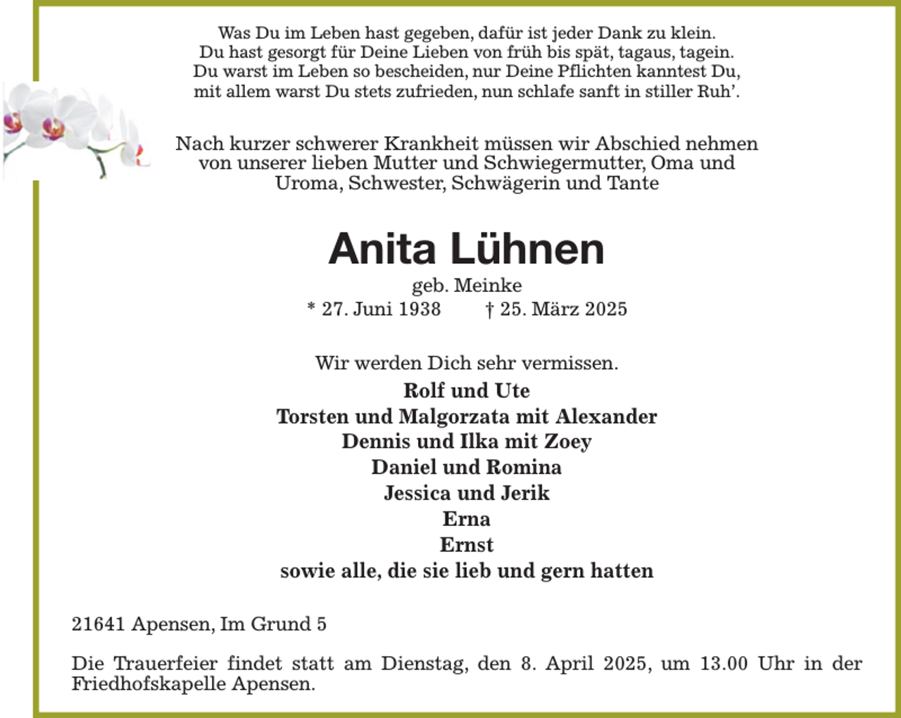 <p>Was Du im Leben hast gegeben, dafür ist jeder Dank zu klein.<br />Du hast gesorgt für Deine Lieben von früh bis spät, tagaus, tagein.<br />Du warst im Leben so bescheiden, nur Deine Pflichten kanntest Du,<br />mit allem warst Du stets zufrieden, nun schlafe sanft in stiller Ruh’.</p><p>Nach kurzer schwerer Krankheit müssen wir Abschied nehmen<br />von unserer lieben Mutter und Schwiegermutter, Oma und<br />Uroma, Schwester, Schwägerin und Tante</p><p>Anita Lühnen</p><p>geb. Meinke<br />* 27. Juni 1938<br />† 25. März 2025<br />Wir werden Dich sehr vermissen.</p><p>Rolf und Ute<br />Torsten und Malgorzata mit Alexander<br />Dennis und Ilka mit Zoey<br />Daniel und Romina<br />Jessica und Jerik<br />Erna<br />Ernst<br />sowie alle, die sie lieb und gern hatten<br />21641 Apensen, Im Grund 5<br />Die Trauerfeier findet statt am Dienstag, den 8. April 2025, um 13.00 Uhr in der<br />Friedhofskapelle Apensen.</p>