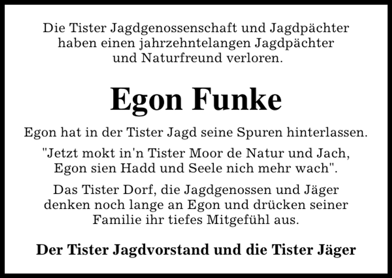 <p>Die Tister Jagdgenossenschaft und Jagdpächter<br />haben einen jahrzehntelangen Jagdpächter<br />und Naturfreund verloren.</p><p>Egon Funke<br />Egon hat in der Tister Jagd seine Spuren hinterlassen.<br />"Jetzt mokt in'n Tister Moor de Natur und Jach,<br />Egon sien Hadd und Seele nich mehr wach".<br />Das Tister Dorf, die Jagdgenossen und Jäger<br />denken noch lange an Egon und drücken seiner<br />Familie ihr tiefes Mitgefühl aus.</p><p>Der Tister Jagdvorstand und die Tister Jäger</p>