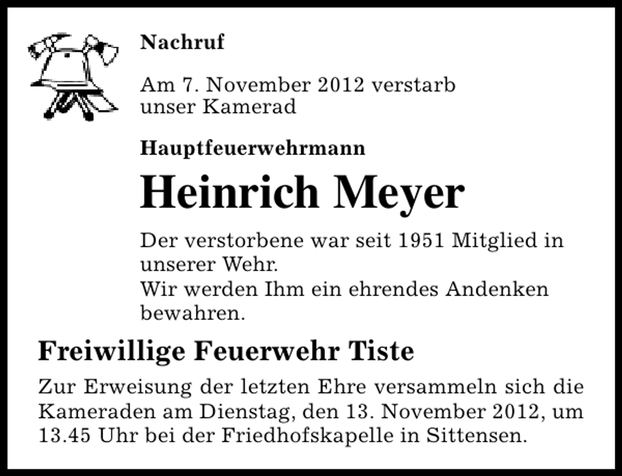 <p>Nachruf<br />Am 7. November 2012 verstarb<br />unser Kamerad<br />Hauptfeuerwehrmann</p><p>Heinrich Meyer<br />Der verstorbene war seit 1951 Mitglied in<br />unserer Wehr.<br />Wir werden Ihm ein ehrendes Andenken<br />bewahren.</p><p>Freiwillige Feuerwehr Tiste<br />Zur Erweisung der letzten Ehre versammeln sich die<br />Kameraden am Dienstag, den 13. November 2012, um<br />13.45 Uhr bei der Friedhofskapelle in Sittensen.</p>