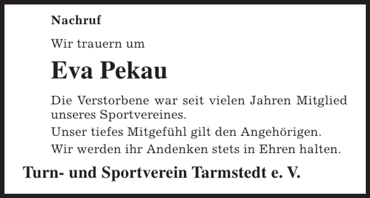 <p>Nachruf<br />Wir trauern um</p><p>Eva Pekau<br />Die Verstorbene war seit vielen Jahren Mitglied<br />unseres Sportvereines.<br />Unser tiefes Mitgefühl gilt den Angehörigen.<br />Wir werden ihr Andenken stets in Ehren halten.</p><p>Turn- und Sportverein Tarmstedt e. V.</p>