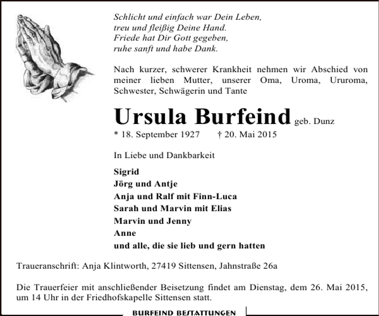 <p>Schlicht und einfach war Dein Leben,<br />treu und fleißig Deine Hand.<br />Friede hat Dir Gott gegeben,<br />ruhe sanft und habe Dank.<br />Nach kurzer, schwerer Krankheit nehmen wir Abschied von<br />meiner lieben Mutter, unserer Oma, Uroma, Ururoma,<br />Schwester, Schwägerin und Tante</p><p>Ursula Burfeind</p><p>* 18. September 1927</p><p>geb. Dunz</p><p>† 20. Mai 2015</p><p>In Liebe und Dankbarkeit<br />Sigrid<br />Jörg und Antje<br />Anja und Ralf mit Finn-Luca<br />Sarah und Marvin mit Elias<br />Marvin und Jenny<br />Anne<br />und alle, die sie lieb und gern hatten<br />Traueranschrift: Anja Klintworth, 27419 Sittensen, Jahnstraße 26a<br />Die Trauerfeier mit anschließender Beisetzung findet am Dienstag, dem 26. Mai 2015,<br />um 14 Uhr in der Friedhofskapelle Sittensen statt.<br />Burfeind Bestattungen</p>