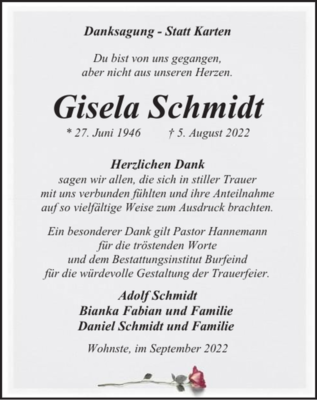 <p>Danksagung - Statt Karten<br />Du bist von uns gegangen,<br />aber nicht aus unseren Herzen.</p><p>Gisela Schmidt<br />* 27. Juni 1946</p><p>† 5. August 2022</p><p>Herzlichen Dank<br />sagen wir allen, die sich in stiller Trauer<br />mit uns verbunden fühlten und ihre Anteilnahme<br />auf so vielfältige Weise zum Ausdruck brachten.<br />Ein besonderer Dank gilt Pastor Hannemann<br />für die tröstenden Worte<br />und dem Bestattungsinstitut Burfeind<br />für die würdevolle Gestaltung der Trauerfeier.</p><p>Adolf Schmidt<br />Bianka Fabian und Familie<br />Daniel Schmidt und Familie<br />Wohnste, im September 2022</p>