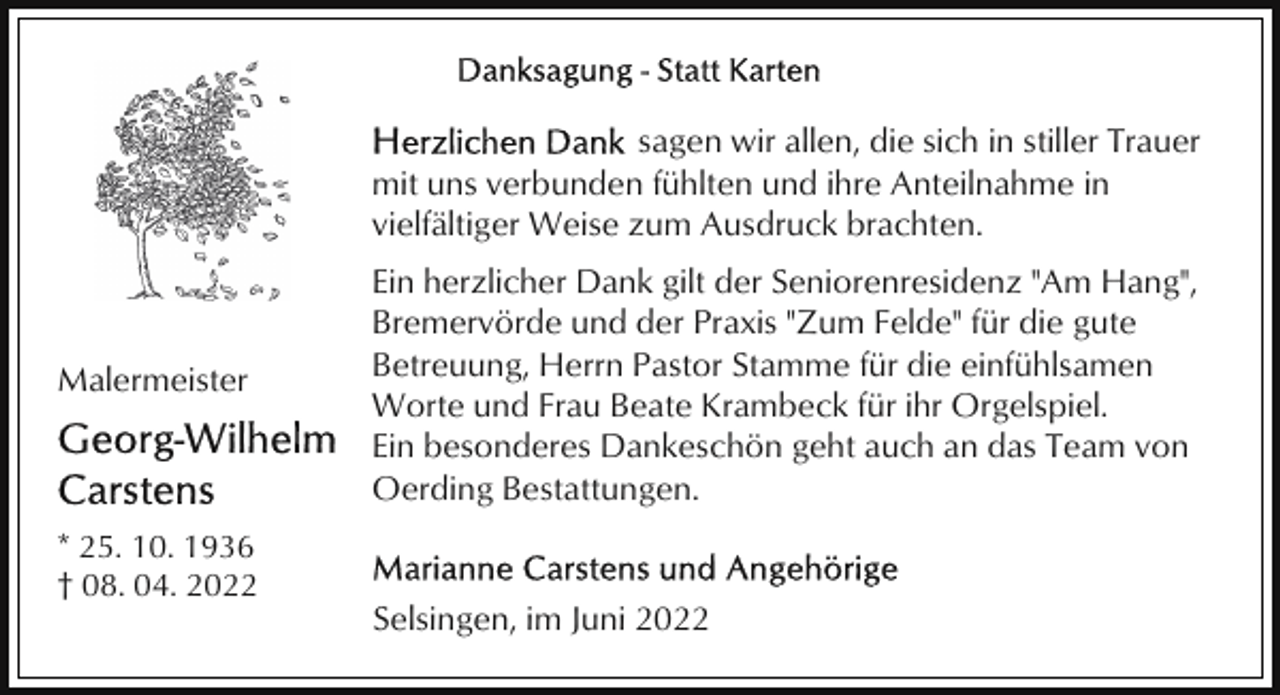 <p>sagen wir allen, die sich in stiller Trauer<br />mit uns verbunden fühlten und ihre Anteilnahme in<br />vielfältiger Weise zum Ausdruck brachten.</p><p>Malermeister</p><p>Ein herzlicher Dank gilt der Seniorenresidenz "Am Hang",<br />Bremervörde und der Praxis "Zum Felde" für die gute<br />Betreuung, Herrn Pastor Stamme für die einfühlsamen<br />Worte und Frau Beate Krambeck für ihr Orgelspiel.<br />Ein besonderes Dankeschön geht auch an das Team von<br />Oerding Bestattungen.</p><p>* 25. 10. 1936<br />† 08. 04. 2022</p><p>Selsingen, im Juni 2022</p>
