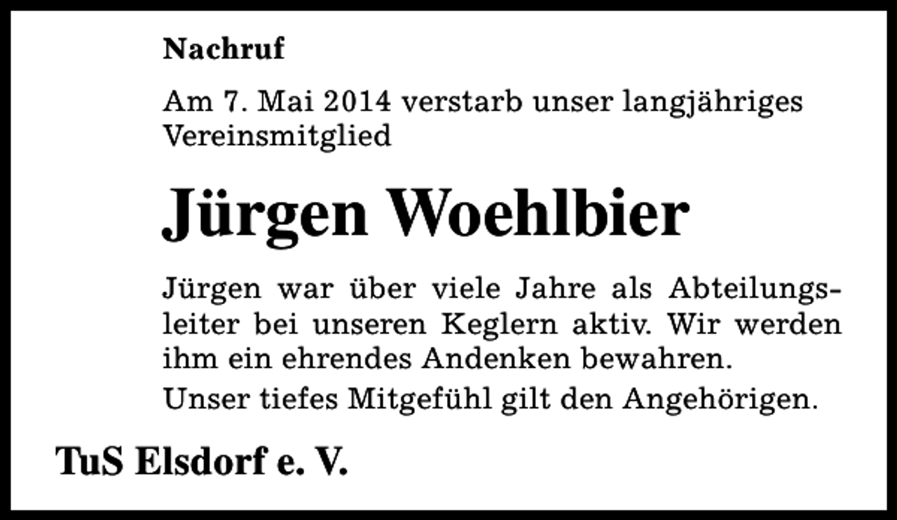 <p>Nachruf<br />Am 7. Mai 2014 verstarb unser langjähriges<br />Vereinsmitglied</p><p>Jürgen Woehlbier<br />Jürgen war über viele Jahre als Abteilungsleiter bei unseren Keglern aktiv. Wir werden<br />ihm ein ehrendes Andenken bewahren.<br />Unser tiefes Mitgefühl gilt den Angehörigen.</p><p>TuS Elsdorf e. V.</p>