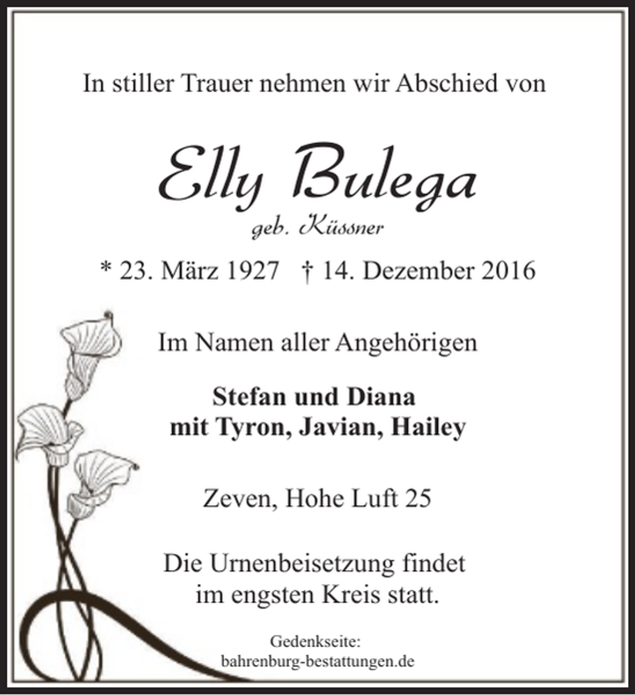 <p>In stiller Trauer nehmen wir Abschied von</p><p>Elly Bulega<br />geb. Küssner</p><p>* 23. März 1927 † 14. Dezember 2016<br />Im Namen aller Angehörigen<br />Stefan und Diana<br />mit Tyron, Javian, Hailey<br />Zeven, Hohe Luft 25<br />Die Urnenbeisetzung findet<br />im engsten Kreis statt.<br />Gedenkseite:<br />bahrenburg-bestattungen.de</p>