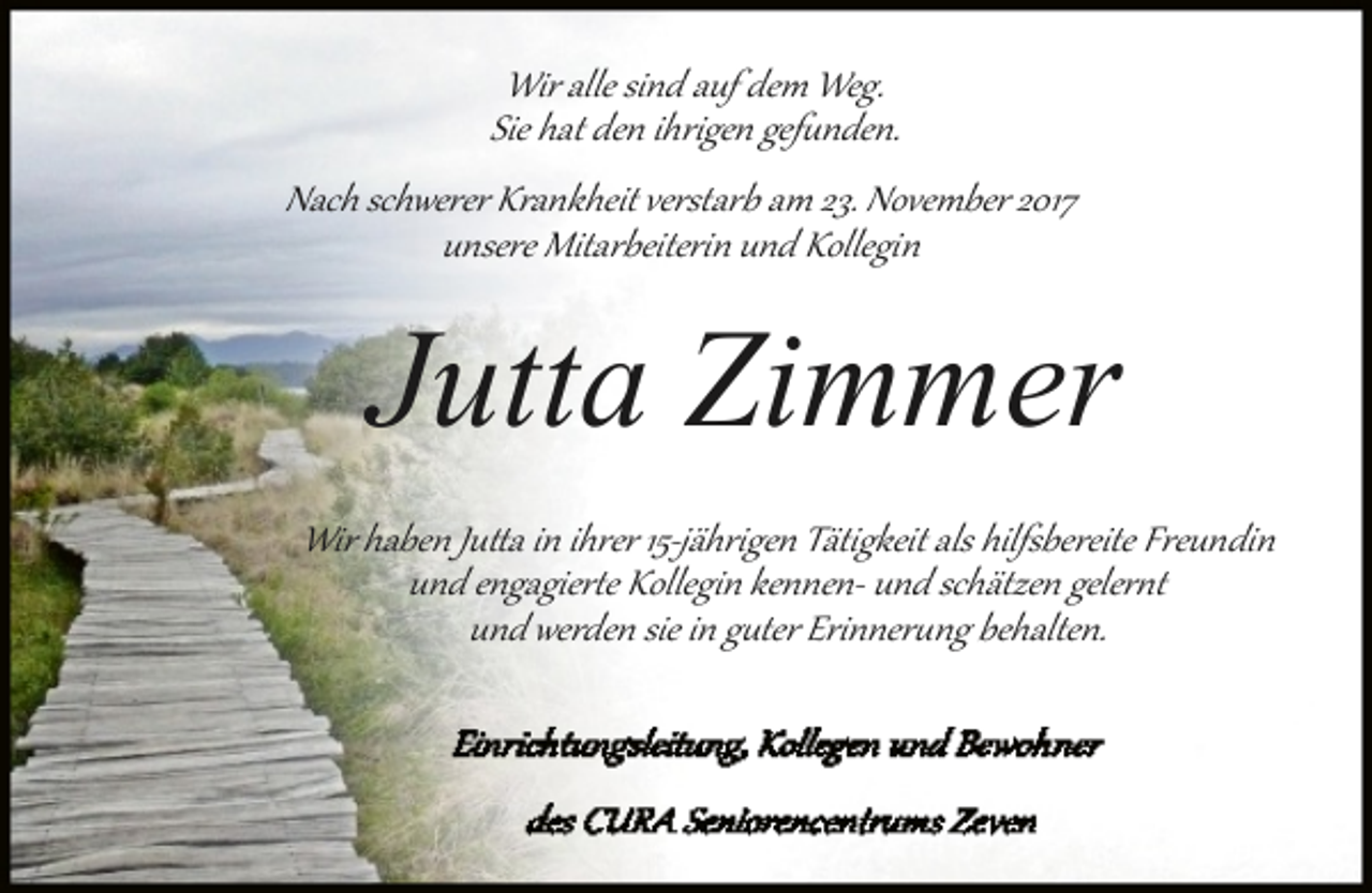 <p>Wir alle sind auf dem Weg.<br />Sie hat den ihrigen gef�nden.<br />Nach schwerer Krankheit verstarb am 23. November 2017<br />unsere Mitarbeiterin und Kollegin</p><p>Jutta Zimmer<br />Wir haben Ju�a in ihrer 15­jährigen Tätigkeit als hilfsbereite Freundin<br />und engagier�e Kollegin kennen­ und schätzen geler�t<br />und werden sie in g�ter Erinner�ng behalten.</p>