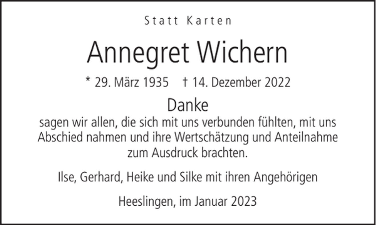 <p>Statt Karten</p><p>Annegret Wichern<br />* 29. März 1935 † 14. Dezember 2022</p><p>Danke</p><p>sagen wir allen, die sich mit uns verbunden fühlten, mit uns<br />Abschied nahmen und ihre Wertschätzung und Anteilnahme<br />zum Ausdruck brachten.<br />Ilse, Gerhard, Heike und Silke mit ihren Angehörigen<br />Heeslingen, im Januar 2023</p>