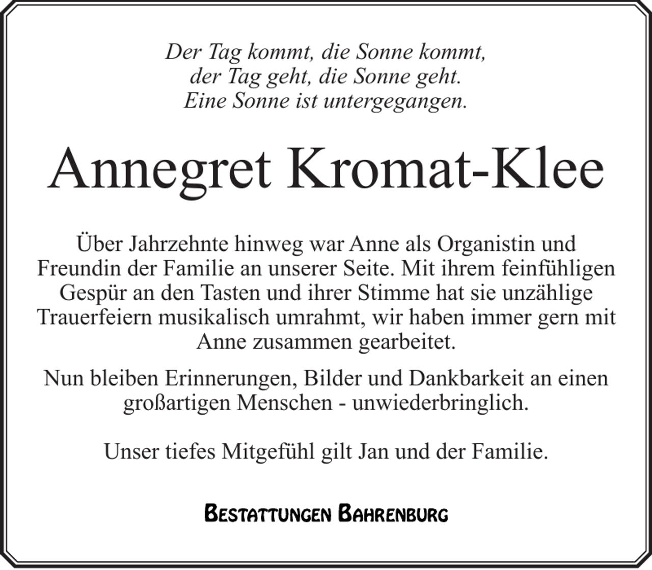 <p>Der Tag kommt, die Sonne kommt,<br />der Tag geht, die Sonne geht.<br />Eine Sonne ist untergegangen.</p><p>Annegret Kromat-Klee<br />Über Jahrzehnte hinweg war Anne als Organistin und<br />Freundin der Familie an unserer Seite. Mit ihrem feinfühligen<br />Gespür an den Tasten und ihrer Stimme hat sie unzählige<br />Trauerfeiern musikalisch umrahmt, wir haben immer gern mit<br />Anne zusammen gearbeitet.<br />Nun bleiben Erinnerungen, Bilder und Dankbarkeit an einen<br />großartigen Menschen - unwiederbringlich.<br />Unser tiefes Mitgefühl gilt Jan und der Familie.</p>