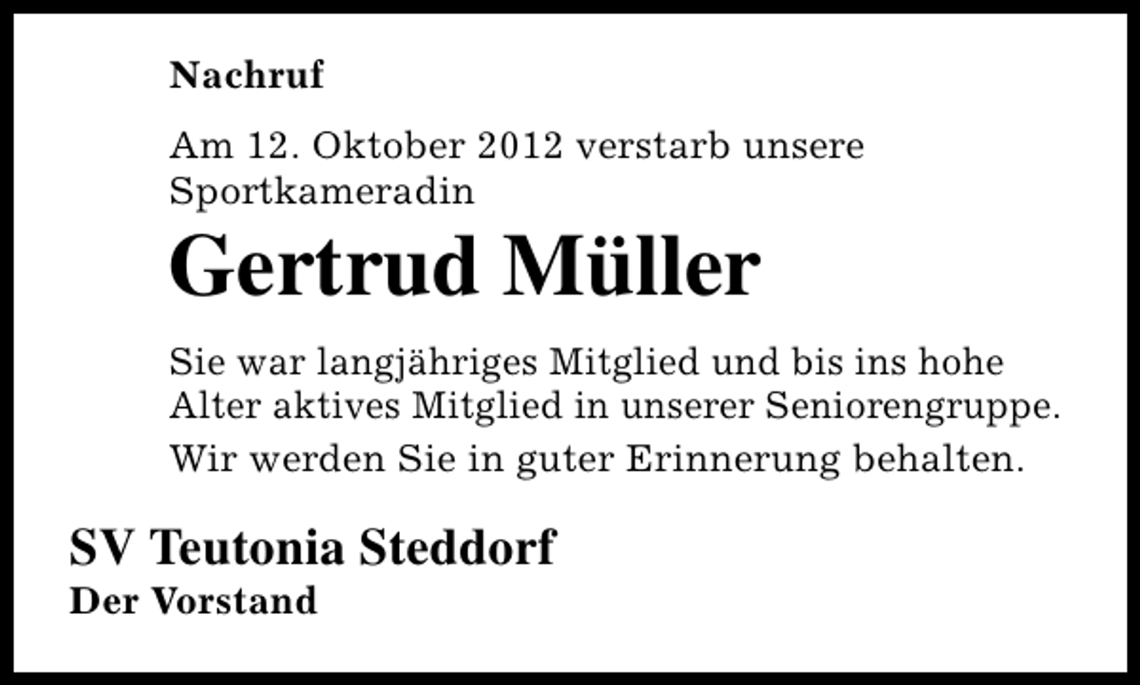 <p>Nachruf<br />Am 12. Oktober 2012 verstarb unsere<br />Sportkameradin</p><p>Gertrud Müller</p><p>Sie war langjähriges Mitglied und bis ins hohe<br />Alter aktives Mitglied in unserer Seniorengruppe.<br />Wir werden Sie in guter Erinnerung behalten.</p><p>SV Teutonia Steddorf<br />Der Vorstand</p>