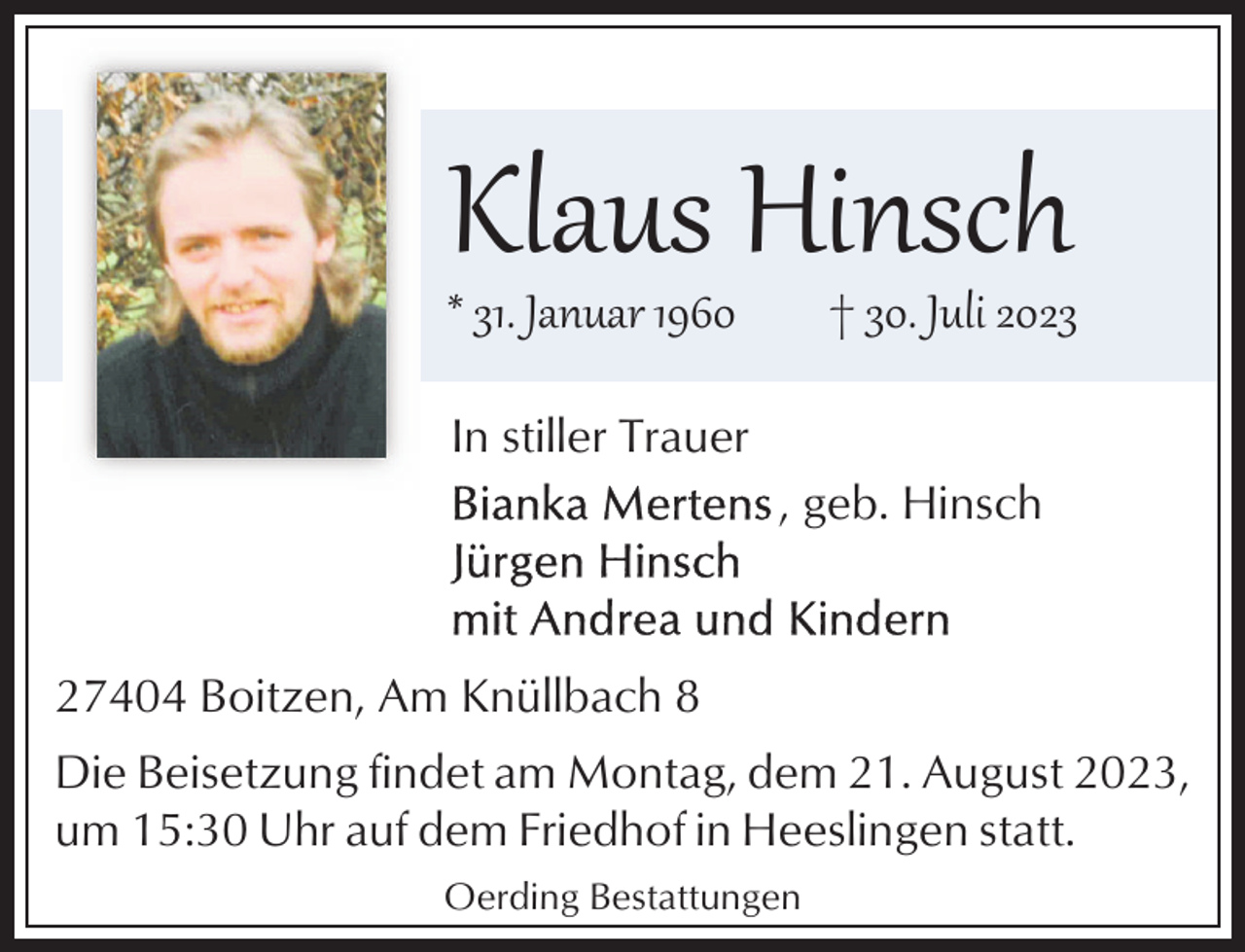 <p>Klaus Hinsch</p><p>* 31. Januar 1960</p><p>† 30. Juli 2023</p><p>In stiller Trauer<br />, geb. Hinsch</p><p>27404 Boitzen, Am Knüllbach 8<br />Die Beisetzung findet am Montag, dem 21. August 2023,<br />um 15:30 Uhr auf dem Friedhof in Heeslingen statt.<br />Oerding Bestattungen</p>