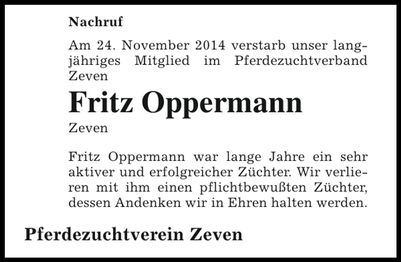 <p>Nachruf<br />Am 24. November 2014 verstarb unser langjähriges Mitglied im Pferdezuchtverband<br />Zeven</p><p>Fritz Oppermann<br />Zeven</p><p>Fritz Oppermann war lange Jahre ein sehr<br />aktiver und erfolgreicher Züchter. Wir verlieren mit ihm einen pflichtbewußten Züchter,<br />dessen Andenken wir in Ehren halten werden.</p><p>Pferdezuchtverein Zeven</p>