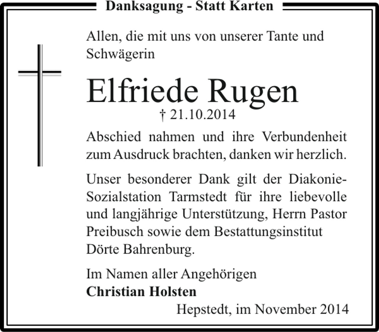 <p>Danksagung - Statt Karten<br />Allen, die mit uns von unserer Tante und<br />Schwägerin</p><p>Elfriede Rugen<br />† 21.10.2014</p><p>Abschied nahmen und ihre Verbundenheit<br />zum Ausdruck brachten, danken wir herzlich.<br />Unser besonderer Dank gilt der DiakonieSozialstation Tarmstedt für ihre liebevolle<br />und langjährige Unterstützung, Herrn Pastor<br />Preibusch sowie dem Bestattungsinstitut<br />Dörte Bahrenburg.<br />Im Namen aller Angehörigen<br />Christian Holsten<br />Hepstedt, im November 2014</p>