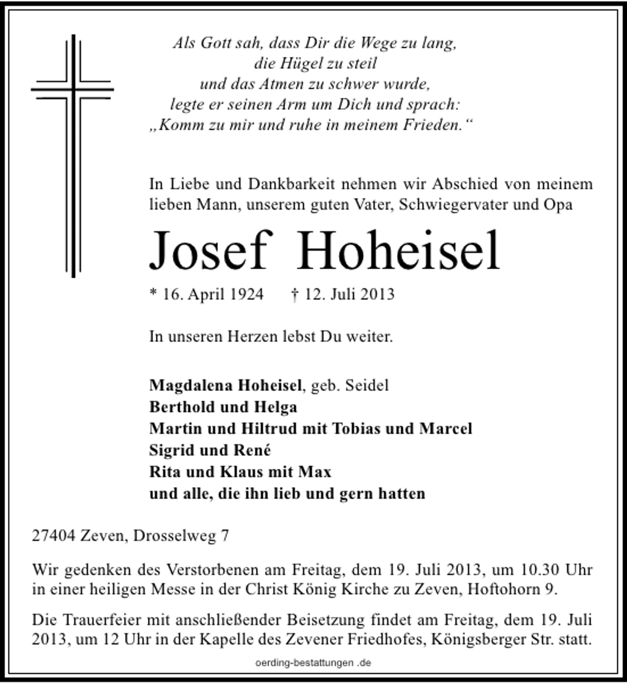 <p>Als Gott sah, dass Dir die Wege zu lang,<br />die Hügel zu steil<br />und das Atmen zu schwer wurde,<br />legte er seinen Arm um Dich und sprach:<br />„Komm zu mir und ruhe in meinem Frieden.“<br />In Liebe und Dankbarkeit nehmen wir Abschied von meinem<br />lieben Mann, unserem guten Vater, Schwiegervater und Opa</p><p>Josef Hoheisel</p><p>* 16. April 1924</p><p>† 12. Juli 2013</p><p>In unseren Herzen lebst Du weiter.<br />Magdalena Hoheisel, geb. Seidel<br />Berthold und Helga<br />Martin und Hiltrud mit Tobias und Marcel<br />Sigrid und René<br />Rita und Klaus mit Max<br />und alle, die ihn lieb und gern hatten<br />27404 Zeven, Drosselweg 7<br />Wir gedenken des Verstorbenen am Freitag, dem 19. Juli 2013, um 10.30 Uhr<br />in einer heiligen Messe in der Christ König Kirche zu Zeven, Hoftohorn 9.<br />Die Trauerfeier mit anschließender Beisetzung findet am Freitag, dem 19. Juli<br />2013, um 12 Uhr in der Kapelle des Zevener Friedhofes, Königsberger Str. statt.<br />oerding-bestattungen .de</p>