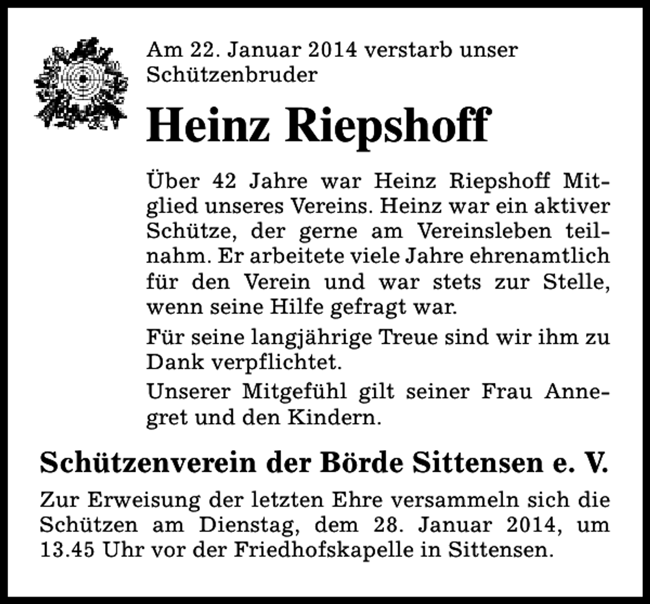 <p>Am 22. Januar 2014 verstarb unser<br />Schützenbruder</p><p>Heinz Riepshoff<br />Über 42 Jahre war Heinz Riepshoff Mitglied unseres Vereins. Heinz war ein aktiver<br />Schütze, der gerne am Vereinsleben teilnahm. Er arbeitete viele Jahre ehrenamtlich<br />für den Verein und war stets zur Stelle,<br />wenn seine Hilfe gefragt war.<br />Für seine langjährige Treue sind wir ihm zu<br />Dank verpflichtet.<br />Unserer Mitgefühl gilt seiner Frau Annegret und den Kindern.</p><p>Schützenverein der Börde Sittensen e. V.<br />Zur Erweisung der letzten Ehre versammeln sich die<br />Schützen am Dienstag, dem 28. Januar 2014, um<br />13.45 Uhr vor der Friedhofskapelle in Sittensen.</p>