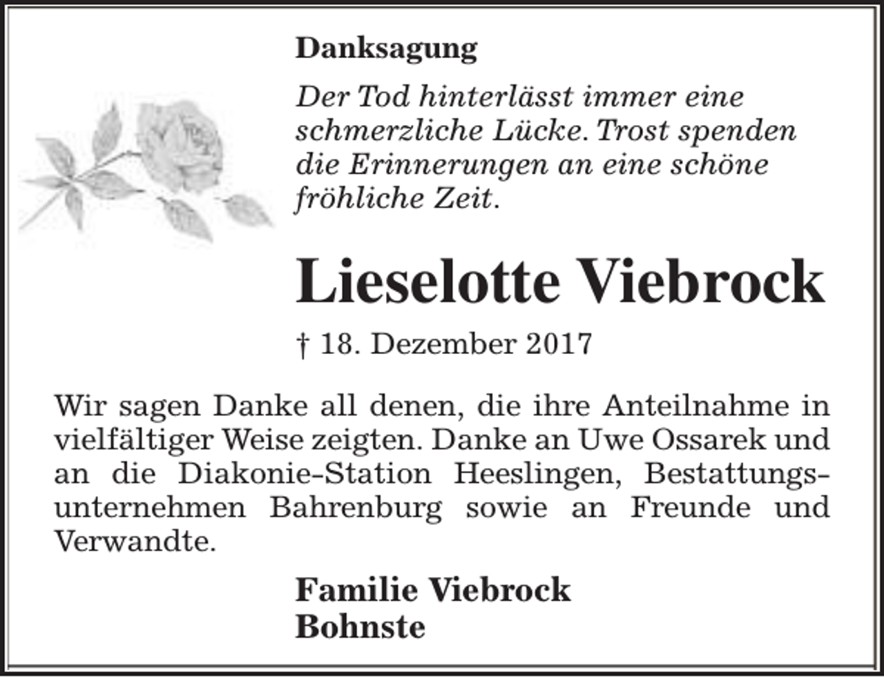 <p>Danksagung<br />Der Tod hinterlässt immer eine<br />schmerzliche Lücke. Trost spenden<br />die Erinnerungen an eine schöne<br />fröhliche Zeit.</p><p>Lieselotte Viebrock<br />† 18. Dezember 2017<br />Wir sagen Danke all denen, die ihre Anteilnahme in<br />vielfältiger Weise zeigten. Danke an Uwe Ossarek und<br />an die Diakonie-Station Heeslingen, Bestattungsunternehmen Bahrenburg sowie an Freunde und<br />Verwandte.</p><p>Familie Viebrock<br />Bohnste</p>