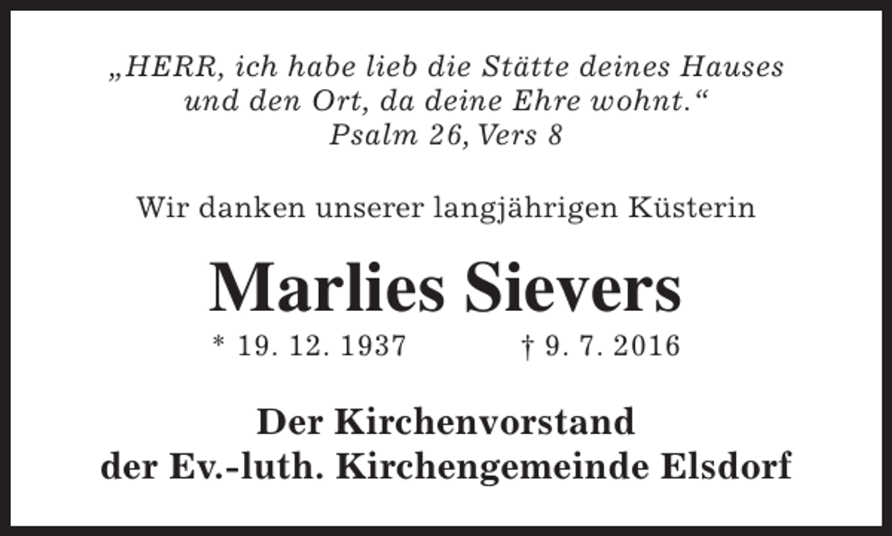 <p>„HERR, ich habe lieb die Stätte deines Hauses<br />und den Ort, da deine Ehre wohnt.“<br />Psalm 26, Vers 8<br />Wir danken unserer langjährigen Küsterin</p><p>Marlies Sievers<br />* 19. 12. 1937</p><p>† 9. 7. 2016</p><p>Der Kirchenvorstand<br />der Ev.-luth. Kirchengemeinde Elsdorf</p>