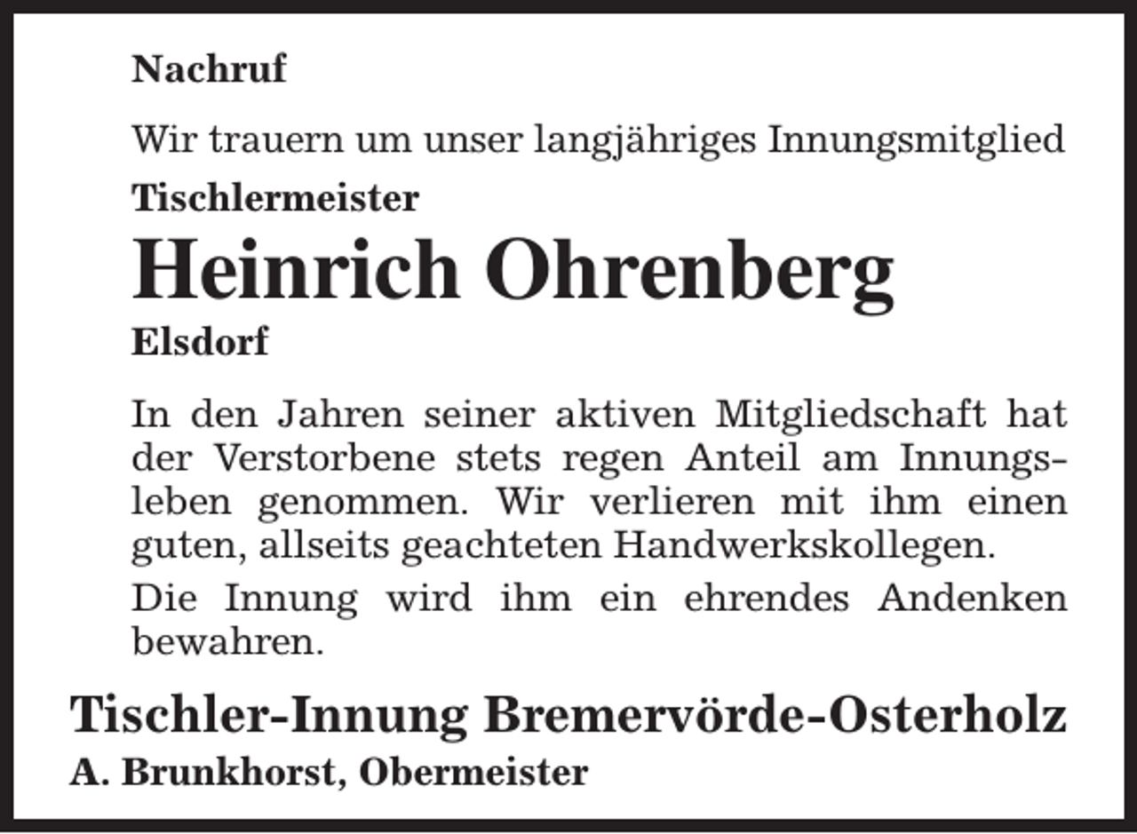<p>Nachruf<br />Wir trauern um unser langjähriges Innungsmitglied<br />Tischlermeister</p><p>Heinrich Ohrenberg<br />Elsdorf</p><p>In den Jahren seiner aktiven Mitgliedschaft hat<br />der Verstorbene stets regen Anteil am Innungsleben genommen. Wir verlieren mit ihm einen<br />guten, allseits geachteten Handwerkskollegen.<br />Die Innung wird ihm ein ehrendes Andenken<br />bewahren.</p><p>Tischler-Innung Bremervörde-Osterholz</p><p>A. Brunkhorst, Obermeister</p>