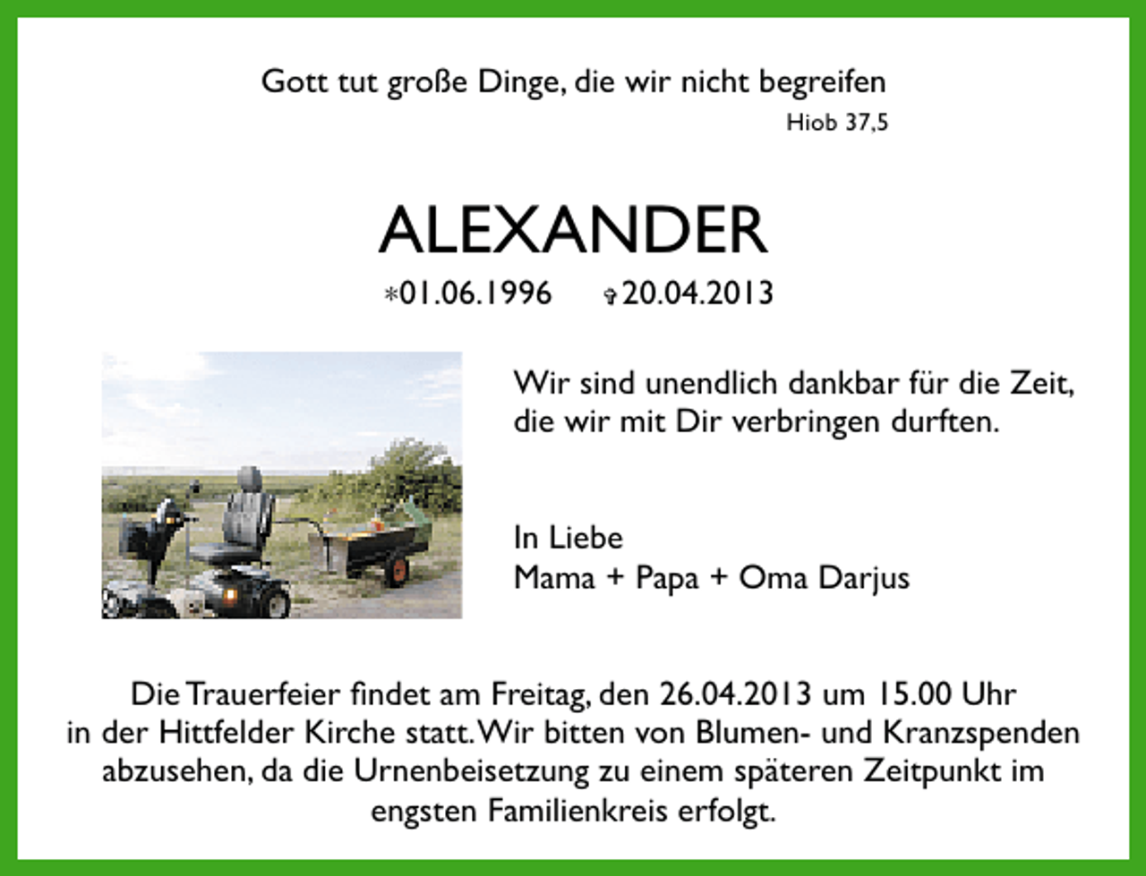 <p>Gott tut große Dinge, die wir nicht begreifen<br />Hiob 37,5</p><p>ALEXANDER<br />∗01.06.1996</p><p>✞</p><p>20.04.2013</p><p>Wir sind unendlich dankbar für die Zeit,<br />die wir mit Dir verbringen durften.<br />In Liebe<br />Mama + Papa + Oma Darjus<br />Die Trauerfeier ﬁndet am Freitag, den 26.04.2013 um 15.00 Uhr<br />in der Hittfelder Kirche statt.Wir bitten von Blumen- und Kranzspenden<br />abzusehen, da die Urnenbeisetzung zu einem späteren Zeitpunkt im<br />engsten Familienkreis erfolgt.</p>