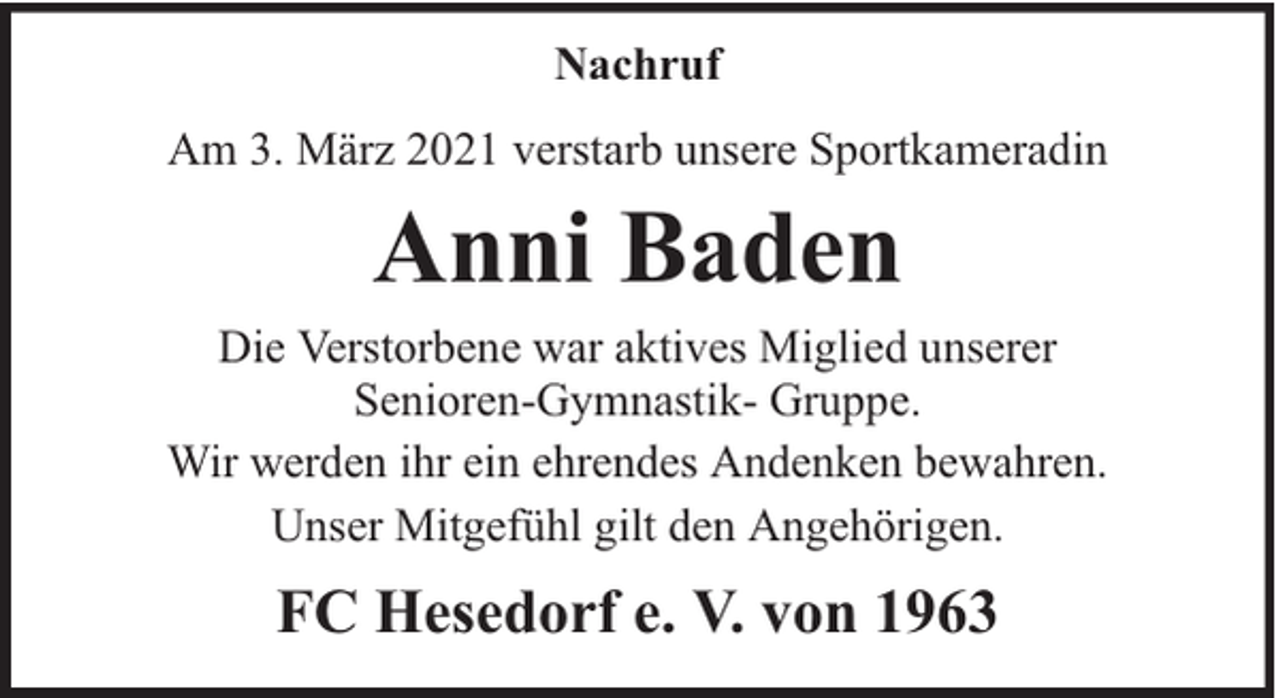 <p>Nachruf<br />Am 3. März 2021 verstarb unsere Sportkameradin</p><p>Anni Baden</p><p>Die Verstorbene war aktives Miglied unserer<br />Senioren-Gymnastik- Gruppe.<br />Wir werden ihr ein ehrendes Andenken bewahren.<br />Unser Mitgefühl gilt den Angehörigen.</p><p>FC Hesedorf e. V. von 1963</p>