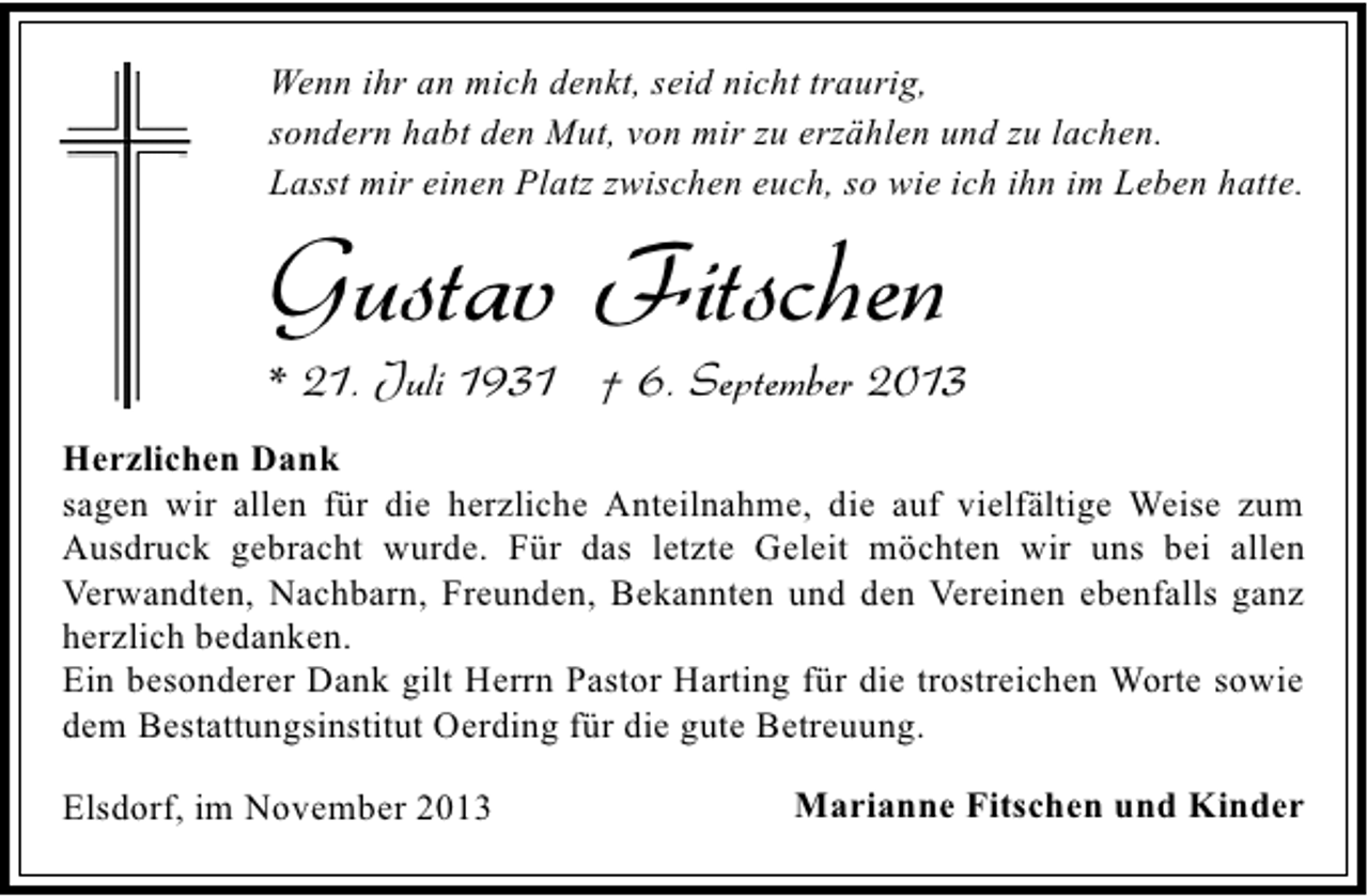 <p>Wenn ihr an mich denkt, seid nicht traurig,<br />sondern habt den Mut, von mir zu erzählen und zu lachen.<br />Lasst mir einen Platz zwischen euch, so wie ich ihn im Leben hatte.</p><p>Gustav Fitschen</p><p>* 21. Juli 1931 † 6. September 2013<br />Herzlichen Dank<br />sagen wir allen für die herzliche Anteilnahme, die auf vielfältige Weise zum<br />Ausdruck gebracht wurde. Für das letzte Geleit möchten wir uns bei allen<br />Verwandten, Nachbarn, Freunden, Bekannten und den Vereinen ebenfalls ganz<br />herzlich bedanken.<br />Ein besonderer Dank gilt Herrn Pastor Harting für die trostreichen Worte sowie<br />dem Bestattungsinstitut Oerding für die gute Betreuung.<br />Elsdorf, im November 2013</p><p>Marianne Fitschen und Kinder</p>