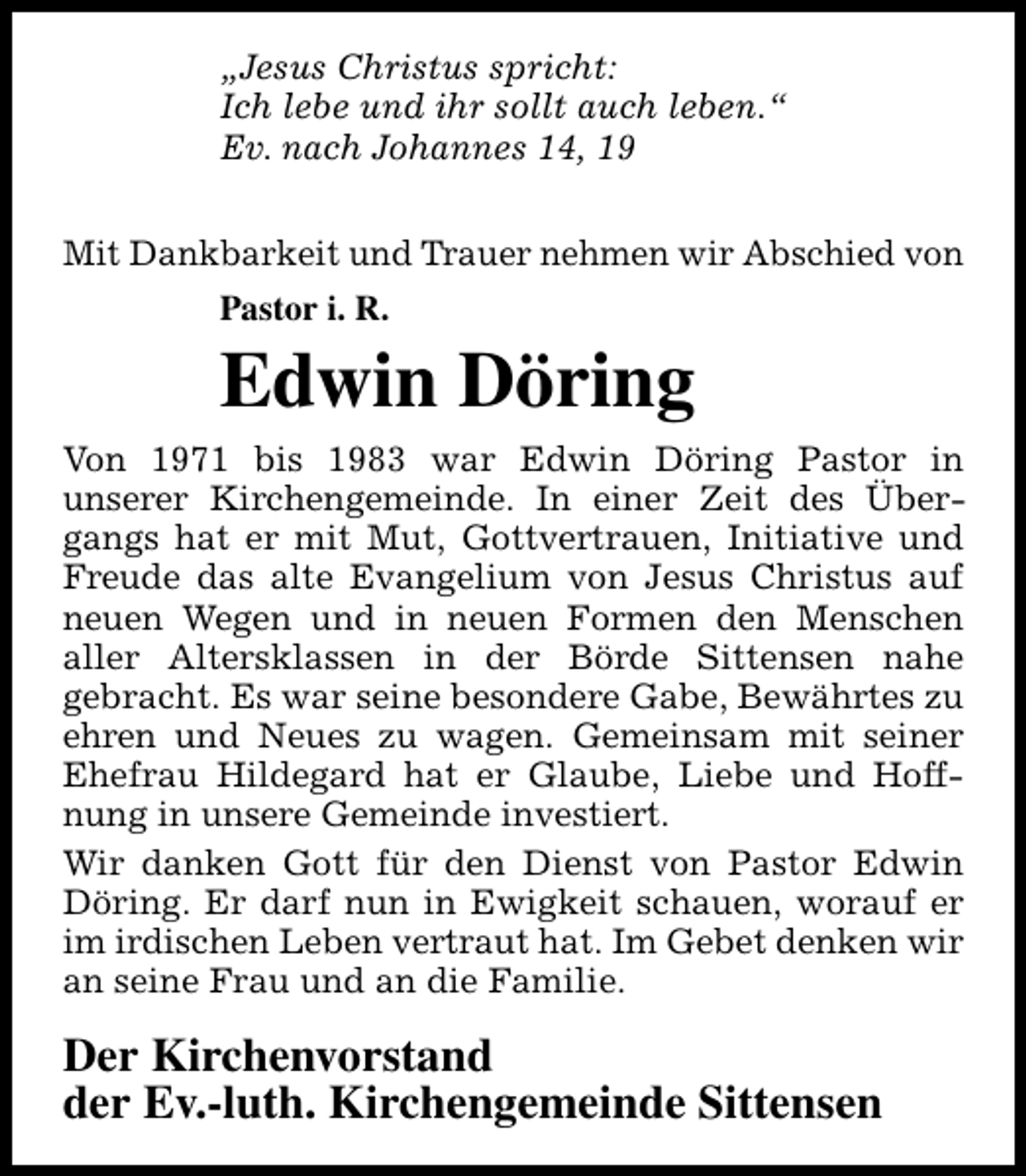 <p>„Jesus Christus spricht:<br />Ich lebe und ihr sollt auch leben.“<br />Ev. nach Johannes 14, 19<br />Mit Dankbarkeit und Trauer nehmen wir Abschied von<br />Pastor i. R.</p><p>Edwin Döring<br />Von 1971 bis 1983 war Edwin Döring Pastor in<br />unserer Kirchengemeinde. In einer Zeit des Übergangs hat er mit Mut, Gottvertrauen, Initiative und<br />Freude das alte Evangelium von Jesus Christus auf<br />neuen Wegen und in neuen Formen den Menschen<br />aller Altersklassen in der Börde Sittensen nahe<br />gebracht. Es war seine besondere Gabe, Bewährtes zu<br />ehren und Neues zu wagen. Gemeinsam mit seiner<br />Ehefrau Hildegard hat er Glaube, Liebe und Hoffnung in unsere Gemeinde investiert.<br />Wir danken Gott für den Dienst von Pastor Edwin<br />Döring. Er darf nun in Ewigkeit schauen, worauf er<br />im irdischen Leben vertraut hat. Im Gebet denken wir<br />an seine Frau und an die Familie.</p><p>Der Kirchenvorstand<br />der Ev.-luth. Kirchengemeinde Sittensen</p>