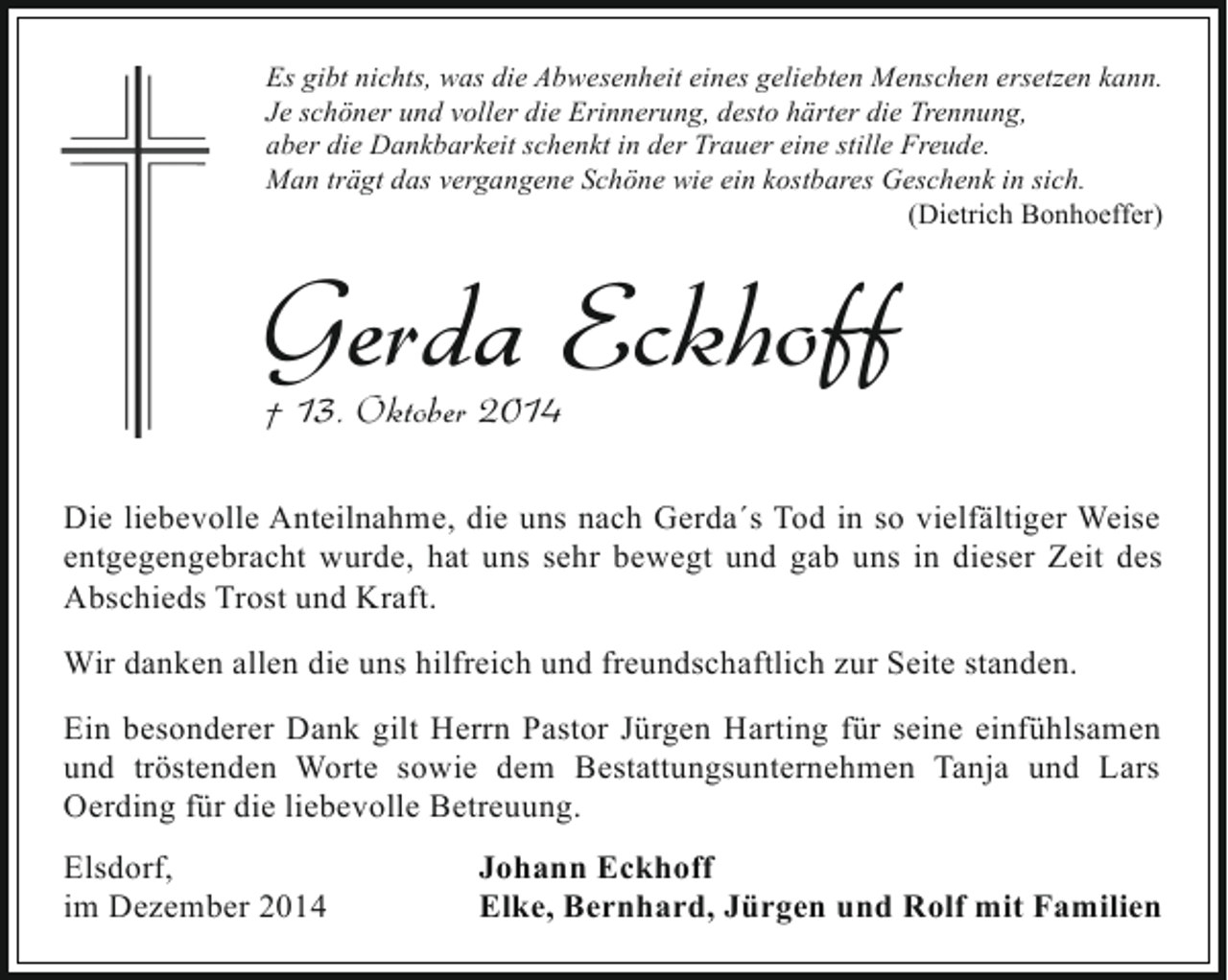<p>Es gibt nichts, was die Abwesenheit eines geliebten Menschen ersetzen kann.<br />Je schöner und voller die Erinnerung, desto härter die Trennung,<br />aber die Dankbarkeit schenkt in der Trauer eine stille Freude.<br />Man trägt das vergangene Schöne wie ein kostbares Geschenk in sich.<br />(Dietrich Bonhoeffer)</p><p>Gerda Eckhoff<br />† 13. Oktober 2014</p><p>Die liebevolle Anteilnahme, die uns nach Gerda´s Tod in so vielfältiger Weise<br />entgegengebracht wurde, hat uns sehr bewegt und gab uns in dieser Zeit des<br />Abschieds Trost und Kraft.<br />Wir danken allen die uns hilfreich und freundschaftlich zur Seite standen.<br />Ein besonderer Dank gilt Herrn Pastor Jürgen Harting für seine einfühlsamen<br />und tröstenden Worte sowie dem Bestattungsunternehmen Tanja und Lars<br />Oerding für die liebevolle Betreuung.<br />Elsdorf,<br />im Dezember 2014</p><p>Johann Eckhoff<br />Elke, Bernhard, Jürgen und Rolf mit Familien</p>