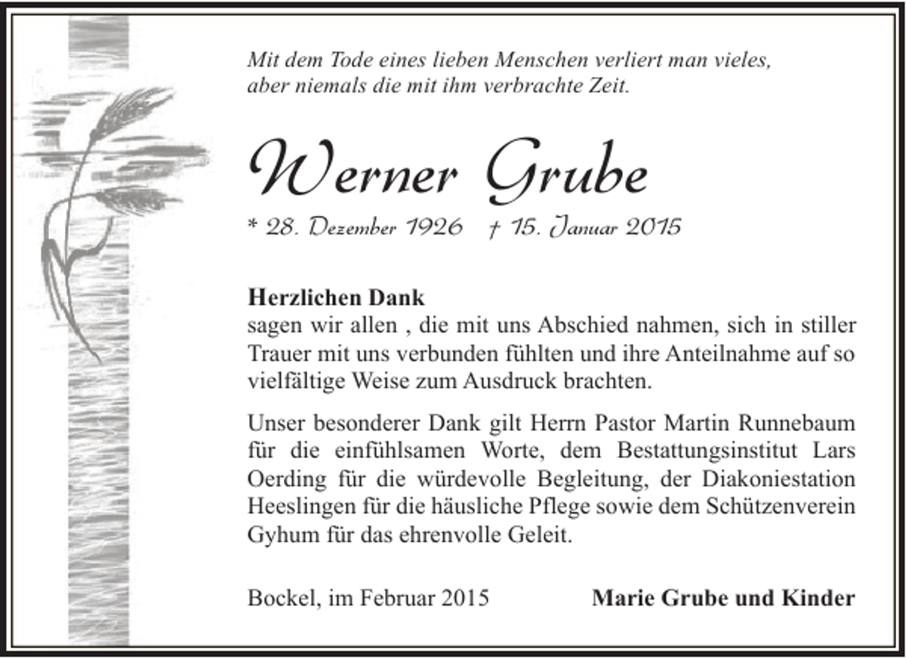 <p>Mit dem Tode eines lieben Menschen verliert man vieles,<br />aber niemals die mit ihm verbrachte Zeit.</p><p>Werner Grube</p><p>* 28. Dezember 1926 † 15. Januar 2015</p><p>Herzlichen Dank</p><p>sagen wir allen , die mit uns Abschied nahmen, sich in stiller<br />Trauer mit uns verbunden fühlten und ihre Anteilnahme auf so<br />vielfältige Weise zum Ausdruck brachten.<br />Unser besonderer Dank gilt Herrn Pastor Martin Runnebaum<br />für die einfühlsamen Worte, dem Bestattungsinstitut Lars<br />Oerding für die würdevolle Begleitung, der Diakoniestation<br />Heeslingen für die häusliche Pflege sowie dem Schützenverein<br />Gyhum für das ehrenvolle Geleit.<br />Bockel, im Februar 2015</p><p>Marie Grube und Kinder</p>