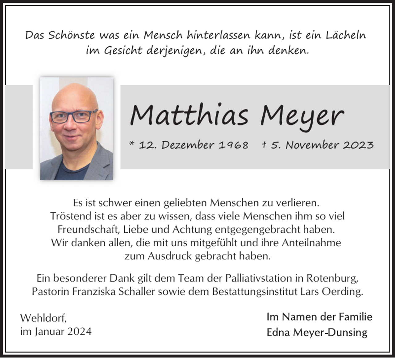 <p>Das Schönste was ein Mensch hinterlassen kann, ist ein Lächeln<br />im Gesicht derjenigen, die an ihn denken.</p><p>Matthias Meyer<br />* 12. Dezember 1968</p><p>† 5. November 2023</p><p>Es ist schwer einen geliebten Menschen zu verlieren.<br />Tröstend ist es aber zu wissen, dass viele Menschen ihm so viel<br />Freundschaft, Liebe und Achtung entgegengebracht haben.<br />Wir danken allen, die mit uns mitgefühlt und ihre Anteilnahme<br />zum Ausdruck gebracht haben.<br />Ein besonderer Dank gilt dem Team der Palliativstation in Rotenburg,<br />Pastorin Franziska Schaller sowie dem Bestattungsinstitut Lars Oerding.<br />Wehldorf,<br />im Januar 2024</p>