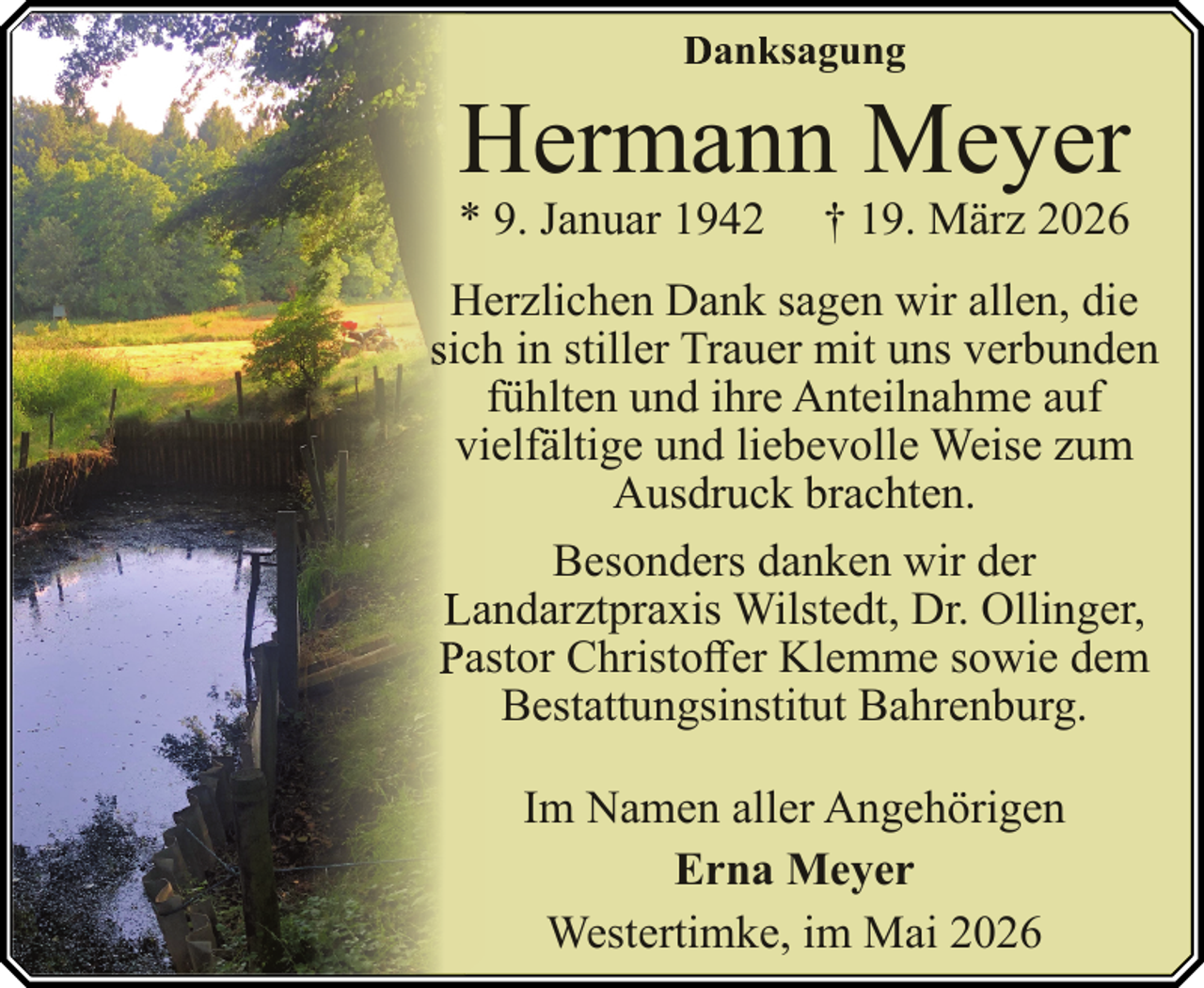 <p>Danksagung</p><p>Hermann Meyer<br />H<br />* 9. Januar 1942</p><p>† 19. März 2026</p><p>Herzlichen Dank sagen wir allen, die<br />sich<br />h in stiller Trauer mit uns verbunden<br />fühlten und ihre Anteilnahme auf<br />viielfältige und liebevolle Weise zum<br />Ausdruck brachten.<br />Besonders danken wir der<br />Laandarztpraxis Wilstedt, Dr. Ollinger,<br />Paastor Christoffer Klemme sowie dem<br />Bestattungsinstitut Bahrenburg.<br />Im Namen aller Angehörigen<br />Erna Meyer<br />Westertimke, im Mai 2026</p>
