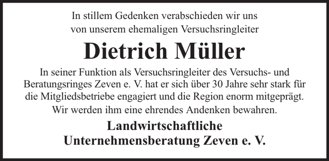 <p>In stillem Gedenken verabschieden wir uns<br />von unserem ehemaligen Versuchsringleiter</p><p>Dietrich Müller</p><p>In seiner Funktion als Versuchsringleiter des Versuchs- und<br />Beratungsringes Zeven e. V. hat er sich über 30 Jahre sehr stark für<br />die Mitgliedsbetriebe engagiert und die Region enorm mitgeprägt.<br />Wir werden ihm eine ehrendes Andenken bewahren.</p><p>Landwirtschaftliche<br />Unternehmensberatung Zeven e. V.</p>