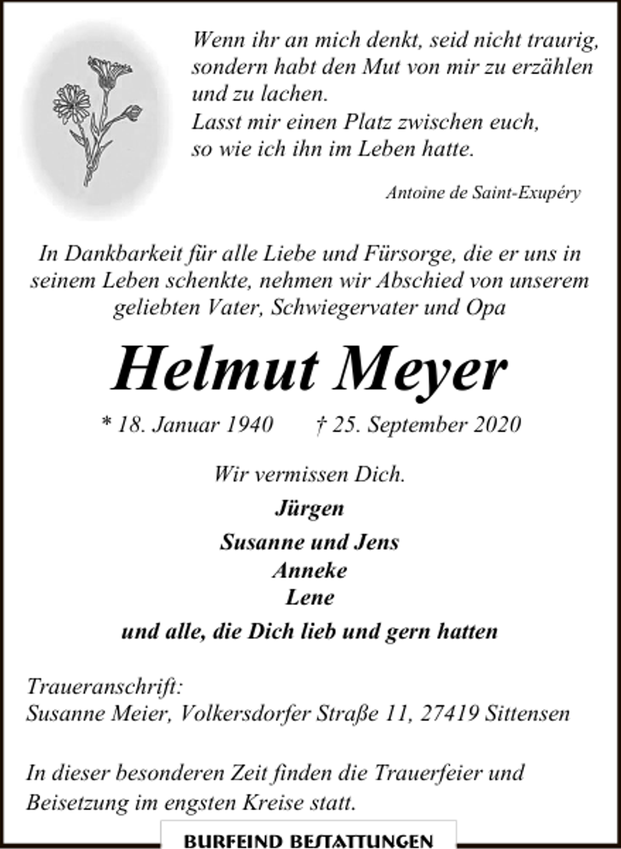 <p>Wenn ihr an mich denkt, seid nicht traurig,<br />sondern habt den Mut von mir zu erzählen<br />und zu lachen.<br />Lasst mir einen Platz zwischen euch,<br />so wie ich ihn im Leben hatte.<br />Antoine de Saint-Exupéry</p><p>In Dankbarkeit für alle Liebe und Fürsorge, die er uns in<br />seinem Leben schenkte, nehmen wir Abschied von unserem<br />geliebten Vater, Schwiegervater und Opa</p><p>Helmut Meyer</p><p>* 18. Januar 1940</p><p>† 25. September 2020</p><p>Wir vermissen Dich.<br />Jürgen<br />Susanne und Jens<br />Anneke<br />Lene<br />und alle, die Dich lieb und gern hatten<br />Traueranschrift:<br />Susanne Meier, Volkersdorfer Straße 11, 27419 Sittensen<br />In dieser besonderen Zeit finden die Trauerfeier und<br />Beisetzung im engsten Kreise statt.<br />Burfeind Bestattungen</p>
