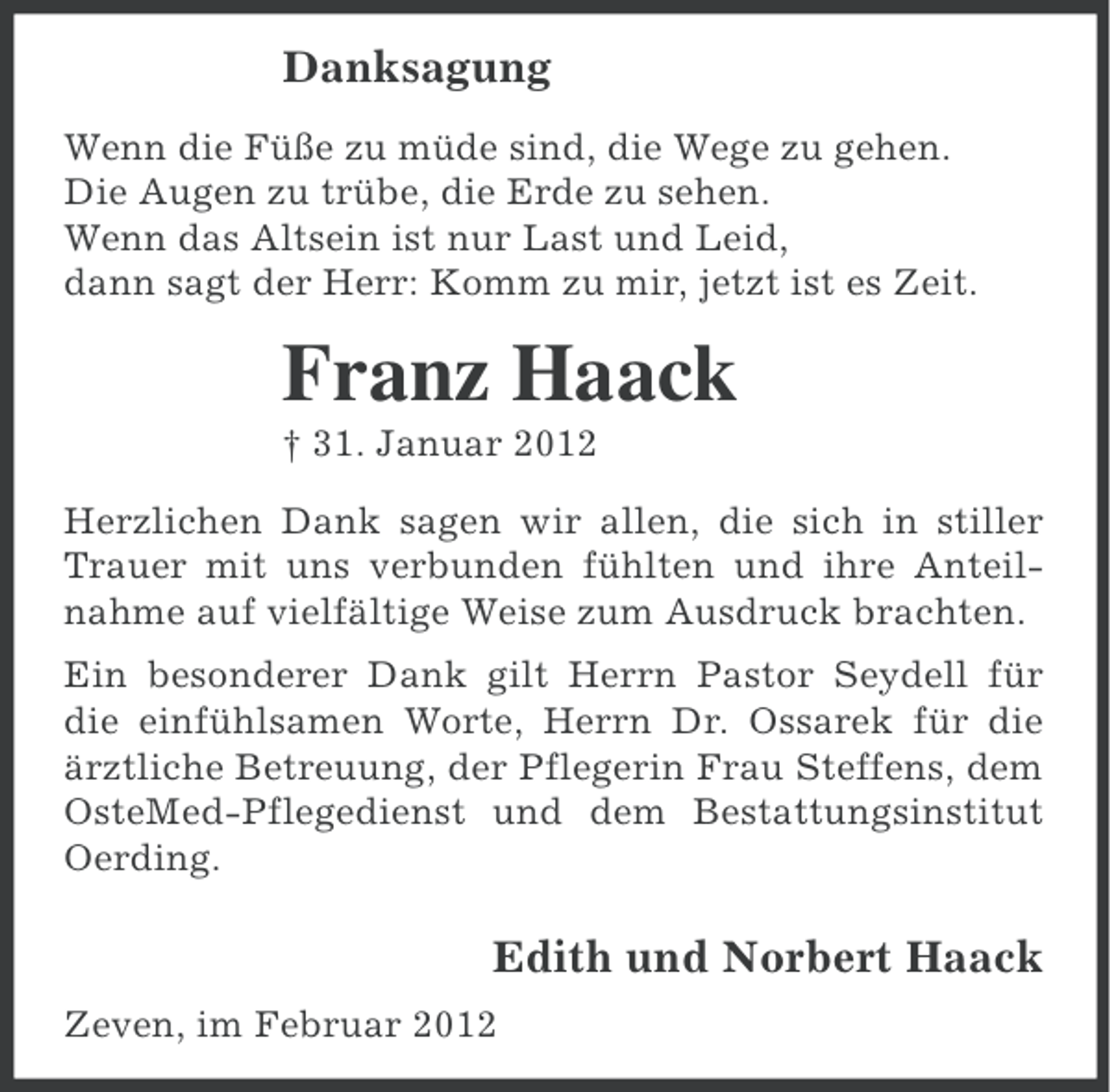 <p>Danksagung<br />Wenn die Füße zu müde sind, die Wege zu gehen.<br />Die Augen zu trübe, die Erde zu sehen.<br />Wenn das Altsein ist nur Last und Leid,<br />dann sagt der Herr: Komm zu mir, jetzt ist es Zeit.</p><p>Franz Haack<br />† 31. Januar 2012<br />Herzlichen Dank sagen wir allen, die sich in stiller<br />Trauer mit uns verbunden fühlten und ihre Anteilnahme auf vielfältige Weise zum Ausdruck brachten.<br />Ein besonderer Dank gilt Herrn Pastor Seydell für<br />die einfühlsamen Worte, Herrn Dr. Ossarek für die<br />ärztliche Betreuung, der Pflegerin Frau Steffens, dem<br />OsteMed-Pflegedienst und dem Bestattungsinstitut<br />Oerding.</p><p>Edith und Norbert Haack<br />Zeven, im Februar 2012</p>