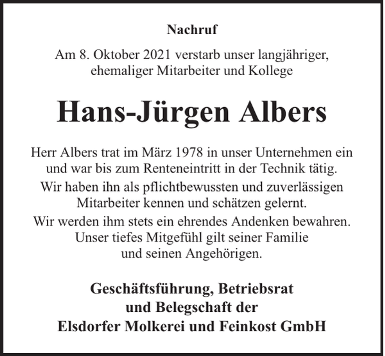 <p>Nachruf<br />Am 8. Oktober 2021 verstarb unser langjähriger,<br />ehemaliger Mitarbeiter und Kollege</p><p>Hans-Jürgen Albers<br />Herr Albers trat im März 1978 in unser Unternehmen ein<br />und war bis zum Renteneintritt in der Technik tätig.<br />Wir haben ihn als pflichtbewussten und zuverlässigen<br />Mitarbeiter kennen und schätzen gelernt.<br />Wir werden ihm stets ein ehrendes Andenken bewahren.<br />Unser tiefes Mitgefühl gilt seiner Familie<br />und seinen Angehörigen.</p><p>Geschäftsführung, Betriebsrat<br />und Belegschaft der<br />Elsdorfer Molkerei und Feinkost GmbH</p>
