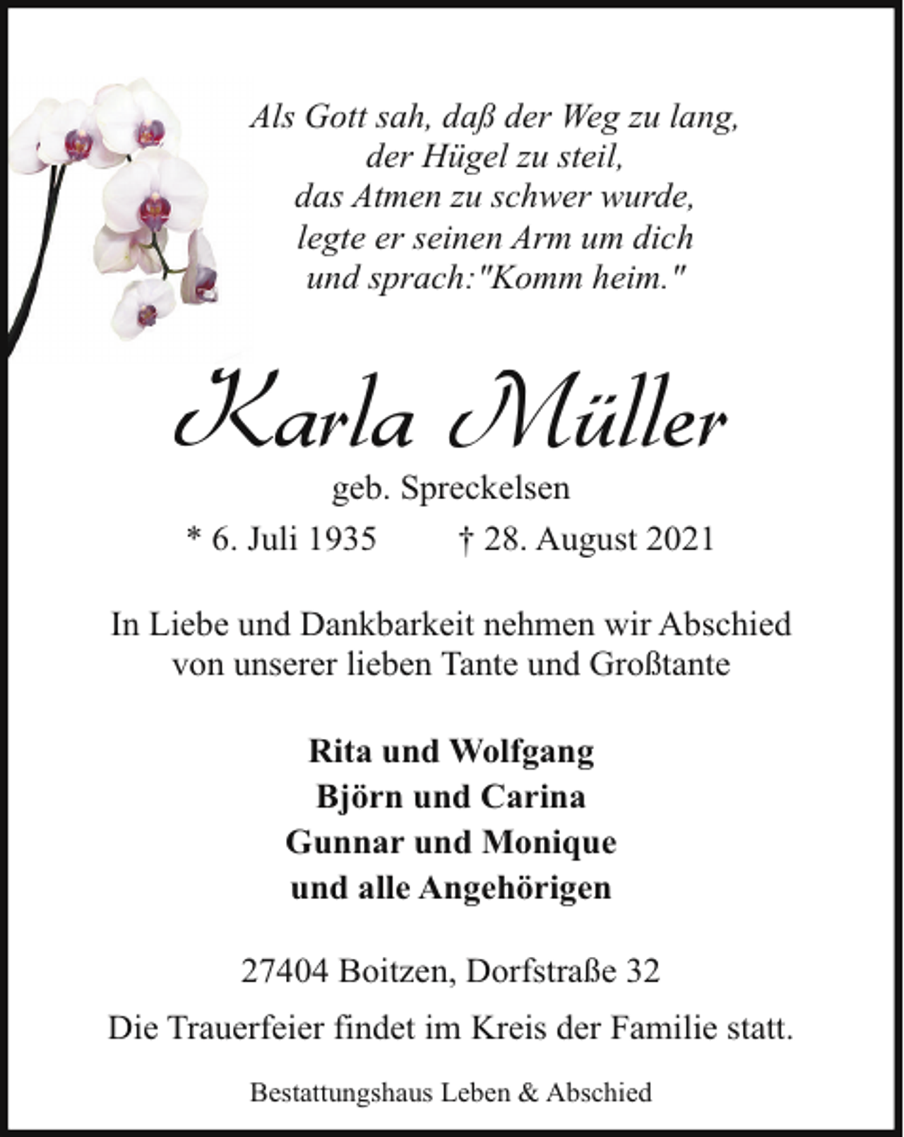 <p>Als Gott sah, daß der Weg zu lang,<br />der Hügel zu steil,<br />das Atmen zu schwer wurde,<br />legte er seinen Arm um dich<br />und sprach:"Komm heim."</p><p>Karla Müller<br />geb. Spreckelsen<br />* 6. Juli 1935<br />† 28. August 2021</p><p>In Liebe und Dankbarkeit nehmen wir Abschied<br />von unserer lieben Tante und Großtante<br />Rita und Wolfgang<br />Björn und Carina<br />Gunnar und Monique<br />und alle Angehörigen<br />27404 Boitzen, Dorfstraße 32<br />Die Trauerfeier findet im Kreis der Familie statt.<br />Bestattungshaus Leben &amp; Abschied</p>