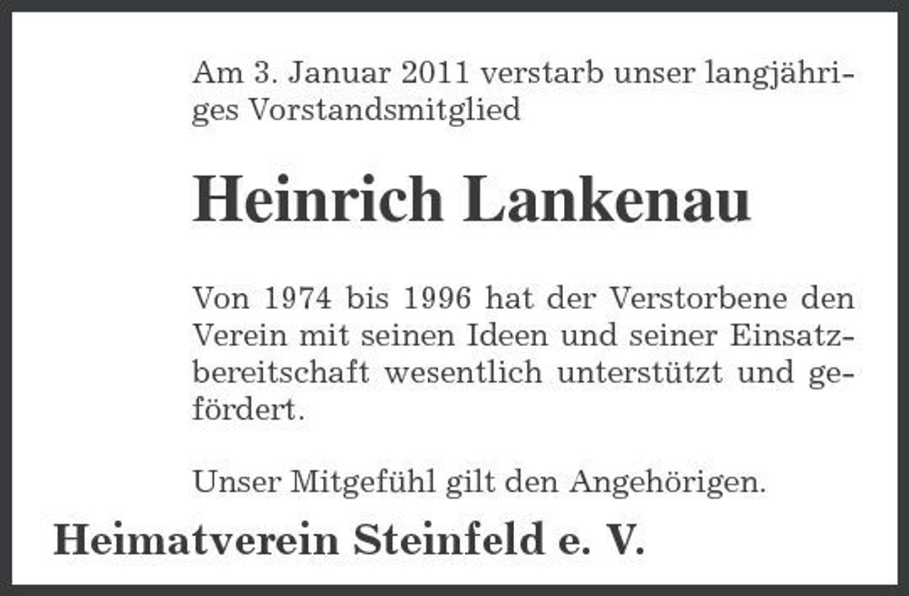 <p>Am 3. Januar 2011 verstarb unser langjähriges Vorstandsmitglied</p><p>Heinrich Lankenau<br />Von 1974 bis 1996 hat der Verstorbene den Verein mit seinen Ideen und seiner Einsatzbereitschaft wesentlich unterstützt und gefördert. Unser Mitgefühl gilt den Angehörigen.</p><p>Heimatverein Steinfeld e. V.</p>