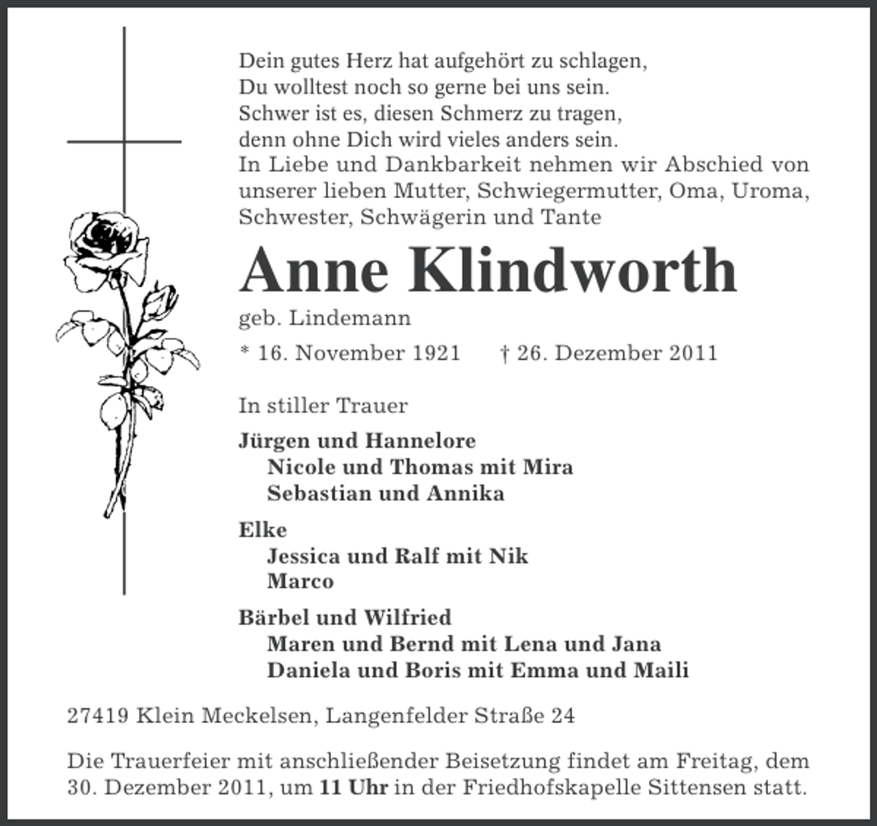<p>Dein gutes Herz hat aufgehört zu schlagen,<br />Du wolltest noch so gerne bei uns sein.<br />Schwer ist es, diesen Schmerz zu tragen,<br />denn ohne Dich wird vieles anders sein.</p><p>In Liebe und Dankbarkeit nehmen wir Abschied von<br />unserer lieben Mutter, Schwiegermutter, Oma, Uroma,<br />Schwester, Schwägerin und Tante</p><p>Anne Klindworth<br />geb. Lindemann<br />* 16. November 1921</p><p>† 26. Dezember 2011</p><p>In stiller Trauer<br />Jürgen und Hannelore<br />Nicole und Thomas mit Mira<br />Sebastian und Annika<br />Elke<br />Jessica und Ralf mit Nik<br />Marco<br />Bärbel und Wilfried<br />Maren und Bernd mit Lena und Jana<br />Daniela und Boris mit Emma und Maili<br />27419 Klein Meckelsen, Langenfelder Straße 24<br />Die Trauerfeier mit anschließender Beisetzung findet am Freitag, dem<br />30. Dezember 2011, um 11 Uhr in der Friedhofskapelle Sittensen statt.</p>