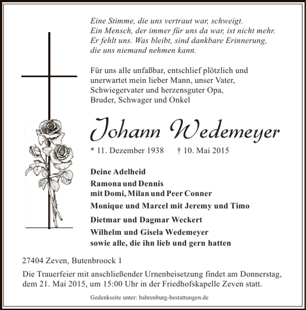 <p>Eine Stimme, die uns vertraut war, schweigt.<br />Ein Mensch, der immer für uns da war, ist nicht mehr.<br />Er fehlt uns. Was bleibt, sind dankbare Erinnerung,<br />die uns niemand nehmen kann.<br />Für uns alle unfaßbar, entschlief plötzlich und<br />unerwartet mein lieber Mann, unser Vater,<br />Schwiegervater und herzensguter Opa,<br />Bruder, Schwager und Onkel</p><p>Johann Wedemeyer</p><p>* 11. Dezember 1938</p><p>† 10. Mai 2015</p><p>Deine Adelheid<br />Ramona und Dennis<br />mit Domi, Milan und Peer Conner<br />Monique und Marcel mit Jeremy und Timo<br />Dietmar und Dagmar Weckert<br />Wilhelm und Gisela Wedemeyer<br />sowie alle, die ihn lieb und gern hatten<br />27404 Zeven, Butenbroock 1<br />Die Trauerfeier mit anschließender Urnenbeisetzung findet am Donnerstag,<br />dem 21. Mai 2015, um 15:00 Uhr in der Friedhofskapelle Zeven statt.<br />Gedenkseite unter: bahrenburg-bestattungen.de</p>