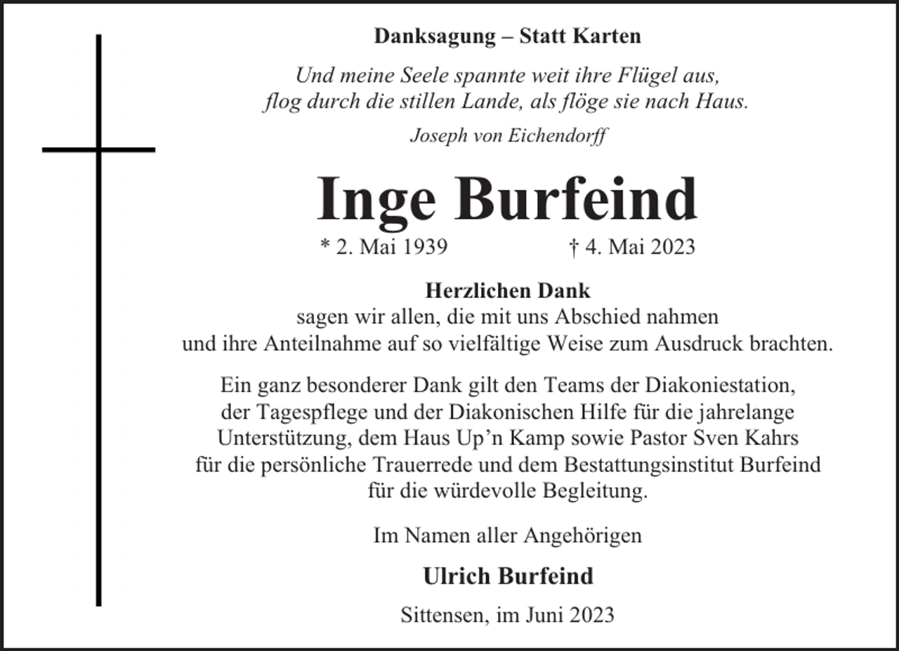 <p>Danksagung – Statt Karten<br />Und meine Seele spannte weit ihre Flügel aus,<br />flog durch die stillen Lande, als flöge sie nach Haus.<br />Joseph von Eichendorff</p><p>Inge Burfeind<br />* 2. Mai 1939</p><p>† 4. Mai 2023</p><p>Herzlichen Dank<br />sagen wir allen, die mit uns Abschied nahmen<br />und ihre Anteilnahme auf so vielfältige Weise zum Ausdruck brachten.<br />Ein ganz besonderer Dank gilt den Teams der Diakoniestation,<br />der Tagespflege und der Diakonischen Hilfe für die jahrelange<br />Unterstützung, dem Haus Up’n Kamp sowie Pastor Sven Kahrs<br />für die persönliche Trauerrede und dem Bestattungsinstitut Burfeind<br />für die würdevolle Begleitung.<br />Im Namen aller Angehörigen</p><p>Ulrich Burfeind<br />Sittensen, im Juni 2023</p>