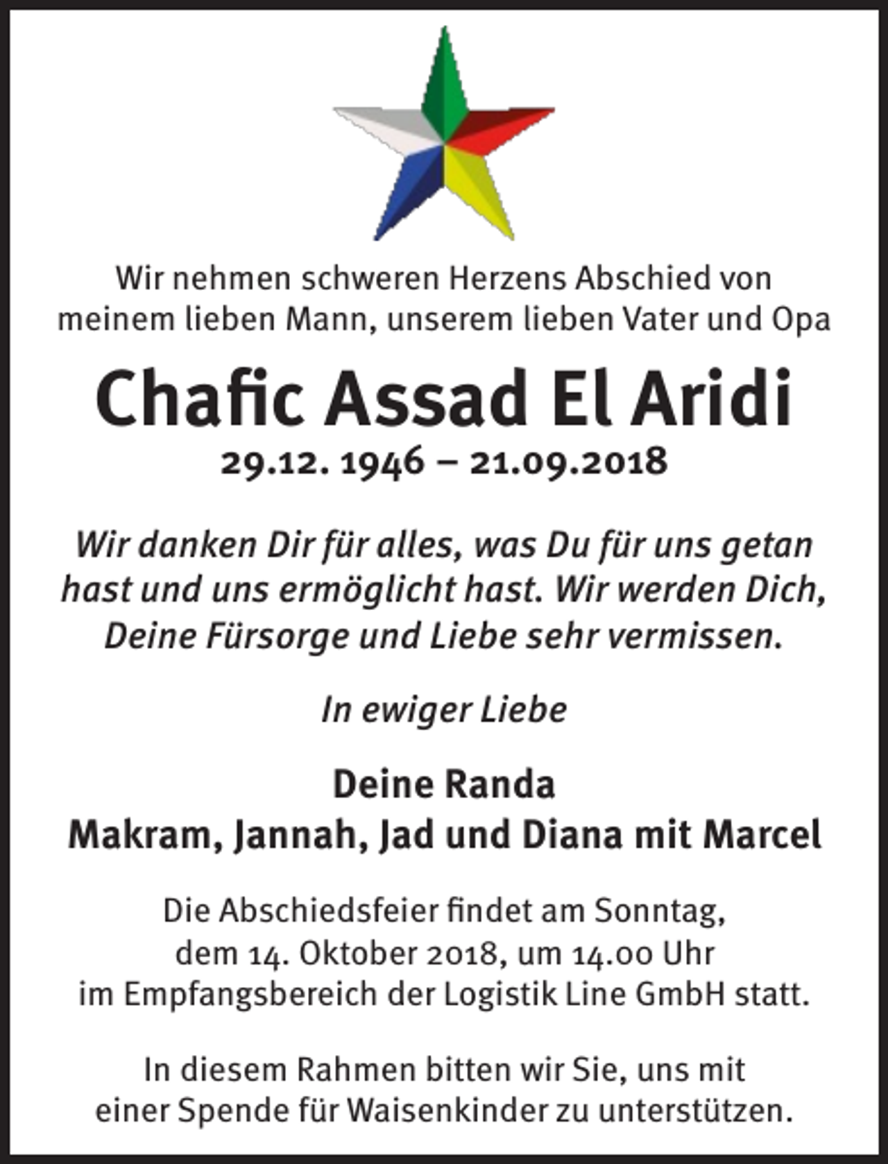 <p>Wir nehmen schweren Herzens Abschied von<br />meinem lieben Mann, unserem lieben Vater und Opa</p><p>Chafic Assad El Aridi<br />29.12. 1946 – 21.09.2018</p><p>Wir danken Dir für alles, was Du für uns getan<br />hast und uns ermöglicht hast. Wir werden Dich,<br />Deine Fürsorge und Liebe sehr vermissen.<br />In ewiger Liebe</p><p>Deine Randa<br />Makram, Jannah, Jad und Diana mit Marcel<br />Die Abschiedsfeier findet am Sonntag,<br />dem 14. Oktober 2018, um 14.00 Uhr<br />im Empfangsbereich der Logistik Line GmbH statt.<br />In diesem Rahmen bitten wir Sie, uns mit<br />einer Spende für Waisenkinder zu unterstützen.</p>