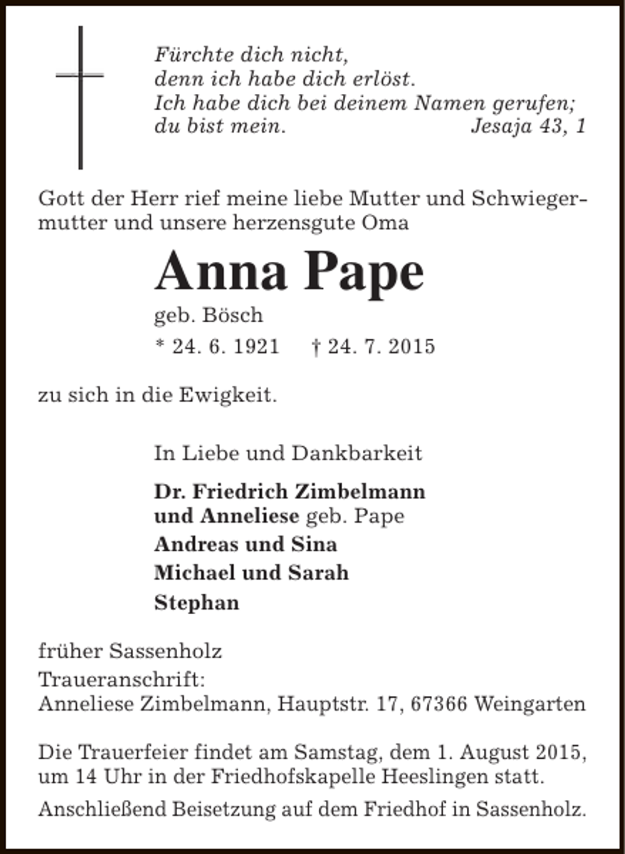<p>Fürchte dich nicht,<br />denn ich habe dich erlöst.<br />Ich habe dich bei deinem Namen gerufen;<br />du bist mein.<br />Jesaja 43, 1<br />Gott der Herr rief meine liebe Mutter und Schwiegermutter und unsere herzensgute Oma</p><p>Anna Pape</p><p>geb. Bösch<br />* 24. 6. 1921</p><p>† 24. 7. 2015</p><p>zu sich in die Ewigkeit.<br />In Liebe und Dankbarkeit<br />Dr. Friedrich Zimbelmann<br />und Anneliese geb. Pape<br />Andreas und Sina<br />Michael und Sarah<br />Stephan<br />früher Sassenholz<br />Traueranschrift:<br />Anneliese Zimbelmann, Hauptstr. 17, 67366 Weingarten<br />Die Trauerfeier findet am Samstag, dem 1. August 2015,<br />um 14 Uhr in der Friedhofskapelle Heeslingen statt.<br />Anschließend Beisetzung auf dem Friedhof in Sassenholz.</p>