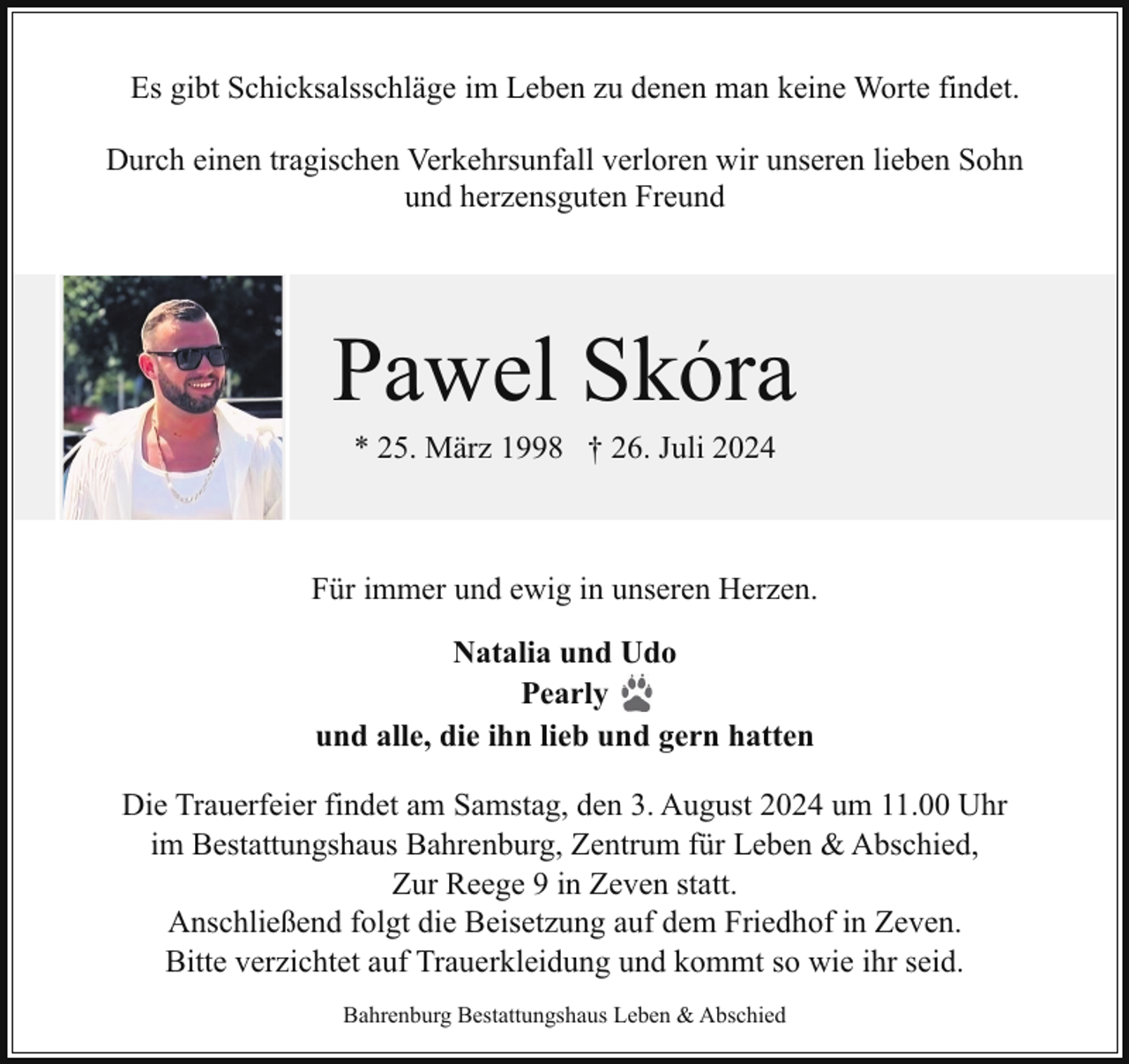 <p>Es gibt Schicksalsschläge im Leben zu denen man keine Worte findet.<br />Durch einen tragischen Verkehrsunfall verloren wir unseren lieben Sohn<br />und herzensguten Freund</p><p>´<br />Pawel Skora<br />* 25. März 1998 † 26. Juli 2024</p><p>Für immer und ewig in unseren Herzen.<br />Natalia und Udo<br />Pearly<br />und alle, die ihn lieb und gern hatten<br />Die Trauerfeier findet am Samstag, den 3. August 2024 um 11.00 Uhr<br />im Bestattungshaus Bahrenburg, Zentrum für Leben &amp; Abschied,<br />Zur Reege 9 in Zeven statt.<br />Anschließend folgt die Beisetzung auf dem Friedhof in Zeven.<br />Bitte verzichtet auf Trauerkleidung und kommt so wie ihr seid.<br />Bahrenburg Bestattungshaus Leben &amp; Abschied</p>