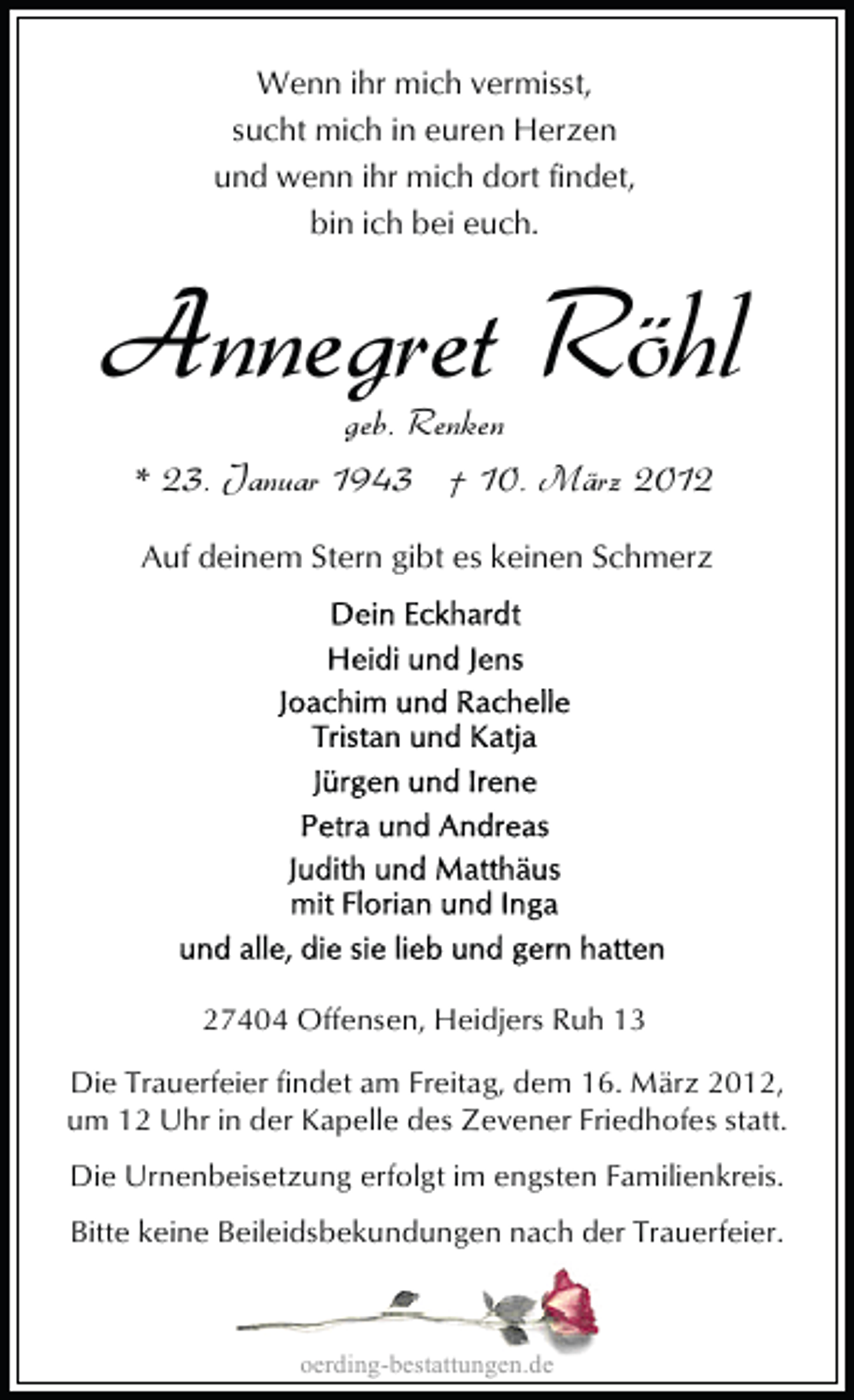 <p>Wenn ihr mich vermisst,<br />sucht mich in euren Herzen<br />und wenn ihr mich dort findet,<br />bin ich bei euch.</p>
<p>Annegret Röhl<br />geb. Renken<br />* 23. Januar 1943 † 10. März 2012<br />Auf deinem Stern gibt es keinen Schmerz</p>
<p>27404 Offensen, Heidjers Ruh 13<br />Die Trauerfeier findet am Freitag, dem 16. März 2012,<br />um 12 Uhr in der Kapelle des Zevener Friedhofes statt.<br />Die Urnenbeisetzung erfolgt im engsten Familienkreis.<br />Bitte keine Beileidsbekundungen nach der Trauerfeier.</p>
<p>oerding-bestattungen.de</p>