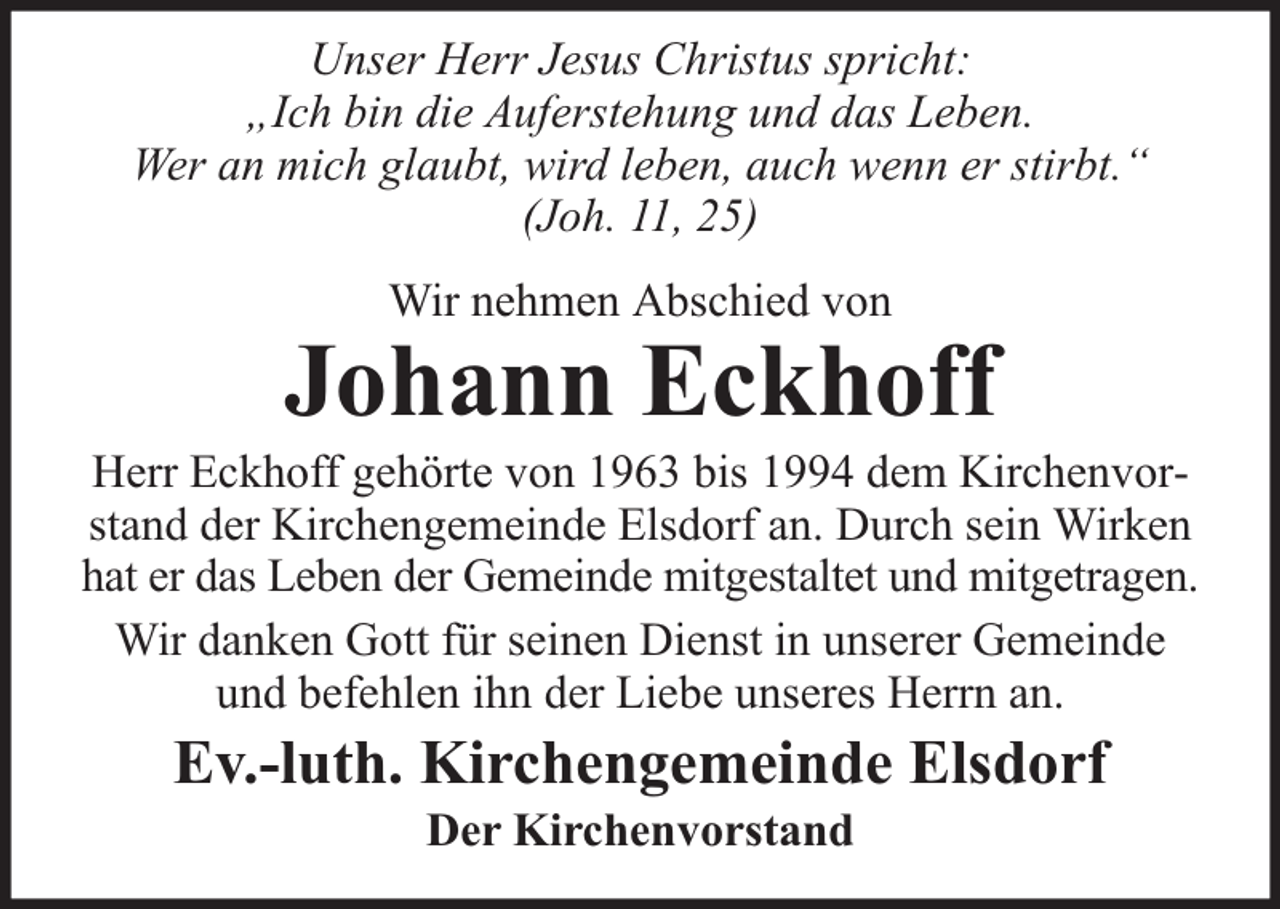 <p>Unser Herr Jesus Christus spricht:<br />„Ich bin die Auferstehung und das Leben.<br />Wer an mich glaubt, wird leben, auch wenn er stirbt.“<br />(Joh. 11, 25)<br />Wir nehmen Abschied von</p><p>Johann Eckhoff</p><p>Herr Eckhoff gehörte von 1963 bis 1994 dem Kirchenvorstand der Kirchengemeinde Elsdorf an. Durch sein Wirken<br />hat er das Leben der Gemeinde mitgestaltet und mitgetragen.<br />Wir danken Gott für seinen Dienst in unserer Gemeinde<br />und befehlen ihn der Liebe unseres Herrn an.</p><p>Ev.-luth. Kirchengemeinde Elsdorf<br />Der Kirchenvorstand</p>