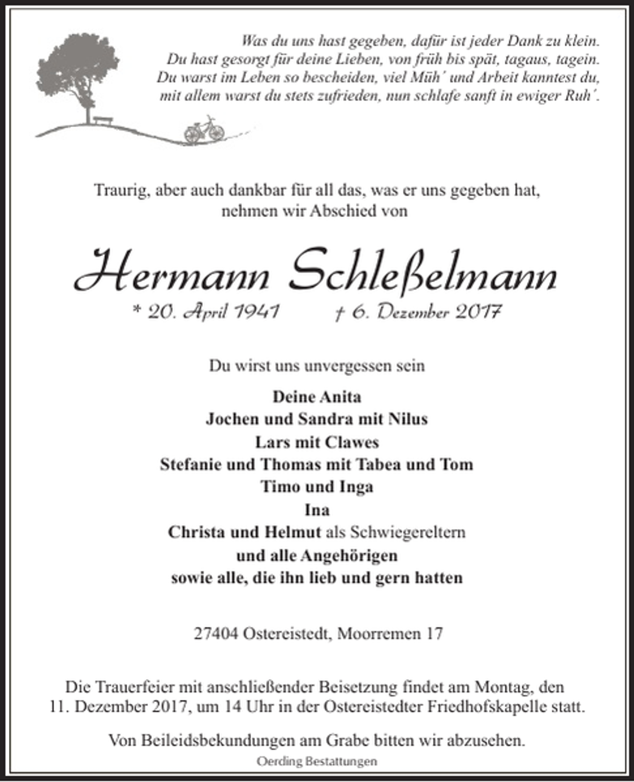 <p>Was du uns hast gegeben, dafür ist jeder Dank zu klein.<br />Du hast gesorgt für deine Lieben, von früh bis spät, tagaus, tagein.<br />Du warst im Leben so bescheiden, viel Müh´ und Arbeit kanntest du,<br />mit allem warst du stets zufrieden, nun schlafe sanft in ewiger Ruh´.</p><p>Traurig, aber auch dankbar für all das, was er uns gegeben hat,<br />nehmen wir Abschied von</p><p>Hermann Schleßelmann<br />* 20. April 1941</p><p>† 6. Dezember 2017</p><p>Du wirst uns unvergessen sein<br />Deine Anita<br />Jochen und Sandra mit Nilus<br />Lars mit Clawes<br />Stefanie und Thomas mit Tabea und Tom<br />Timo und Inga<br />Ina<br />Christa und Helmut als Schwiegereltern<br />und alle Angehörigen<br />sowie alle, die ihn lieb und gern hatten<br />27404 Ostereistedt, Moorremen 17<br />Die Trauerfeier mit anschließender Beisetzung findet am Montag, den<br />11. Dezember 2017, um 14 Uhr in der Ostereistedter Friedhofskapelle statt.<br />Von Beileidsbekundungen am Grabe bitten wir abzusehen.<br />Oerding Bestattungen</p>