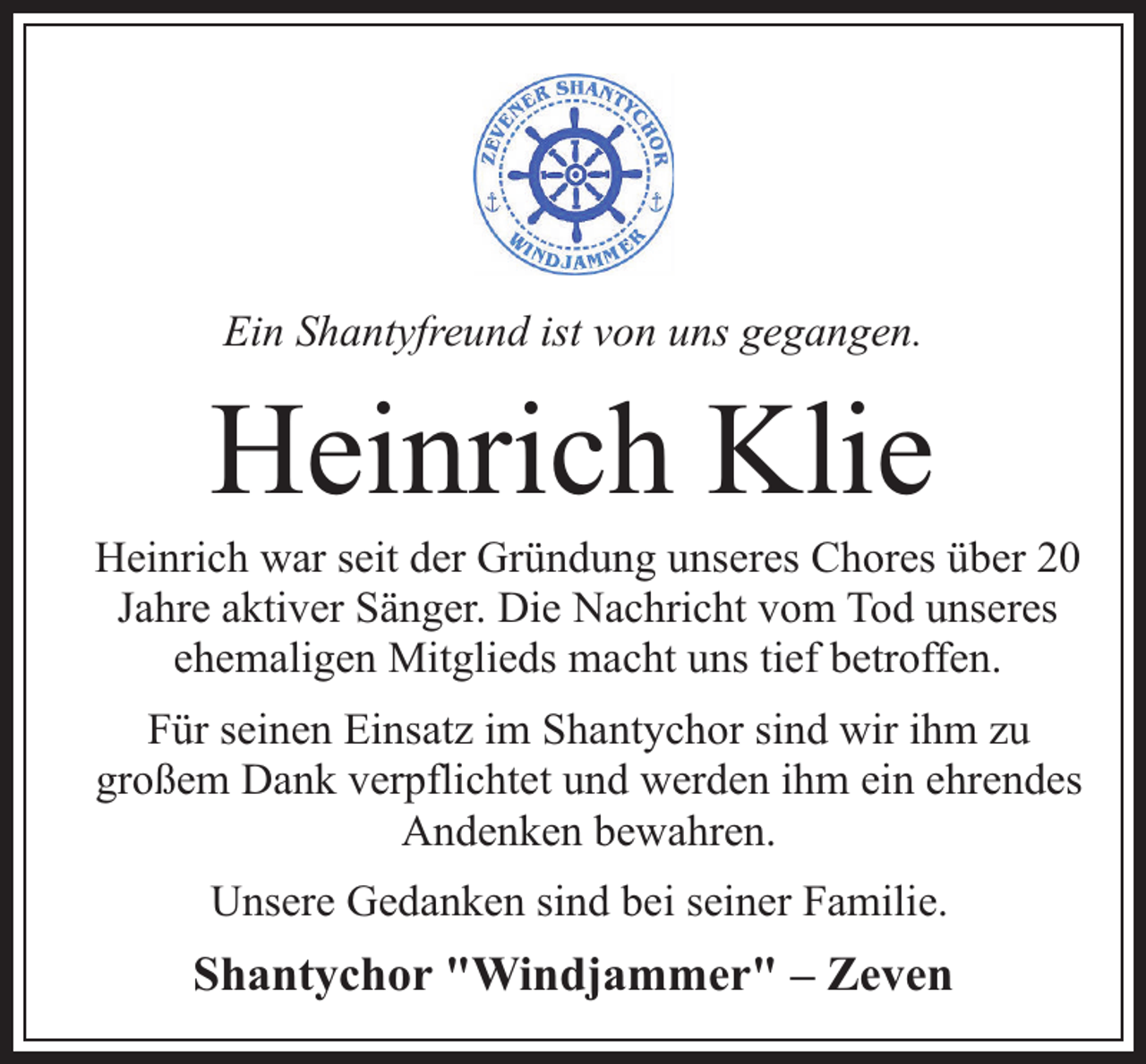 <p>Ein Shantyfreund ist von uns gegangen.</p><p>Heinrich Klie</p><p>Heinrich war seit der Gründung unseres Chores über 20<br />Jahre aktiver Sänger. Die Nachricht vom Tod unseres<br />ehemaligen Mitglieds macht uns tief betroffen.<br />Für seinen Einsatz im Shantychor sind wir ihm zu<br />großem Dank verpflichtet und werden ihm ein ehrendes<br />Andenken bewahren.<br />Unsere Gedanken sind bei seiner Familie.</p><p>Shantychor "Windjammer" – Zeven</p>