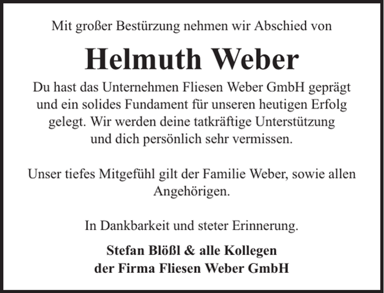 <p>Mit großer Bestürzung nehmen wir Abschied von</p><p>Helmuth Weber</p><p>Du hast das Unternehmen Fliesen Weber GmbH geprägt<br />und ein solides Fundament für unseren heutigen Erfolg<br />gelegt. Wir werden deine tatkräftige Unterstützung<br />und dich persönlich sehr vermissen.<br />Unser tiefes Mitgefühl gilt der Familie Weber, sowie allen<br />Angehörigen.<br />In Dankbarkeit und steter Erinnerung.<br />Stefan Blößl &amp; alle Kollegen<br />der Firma Fliesen Weber GmbH</p>
