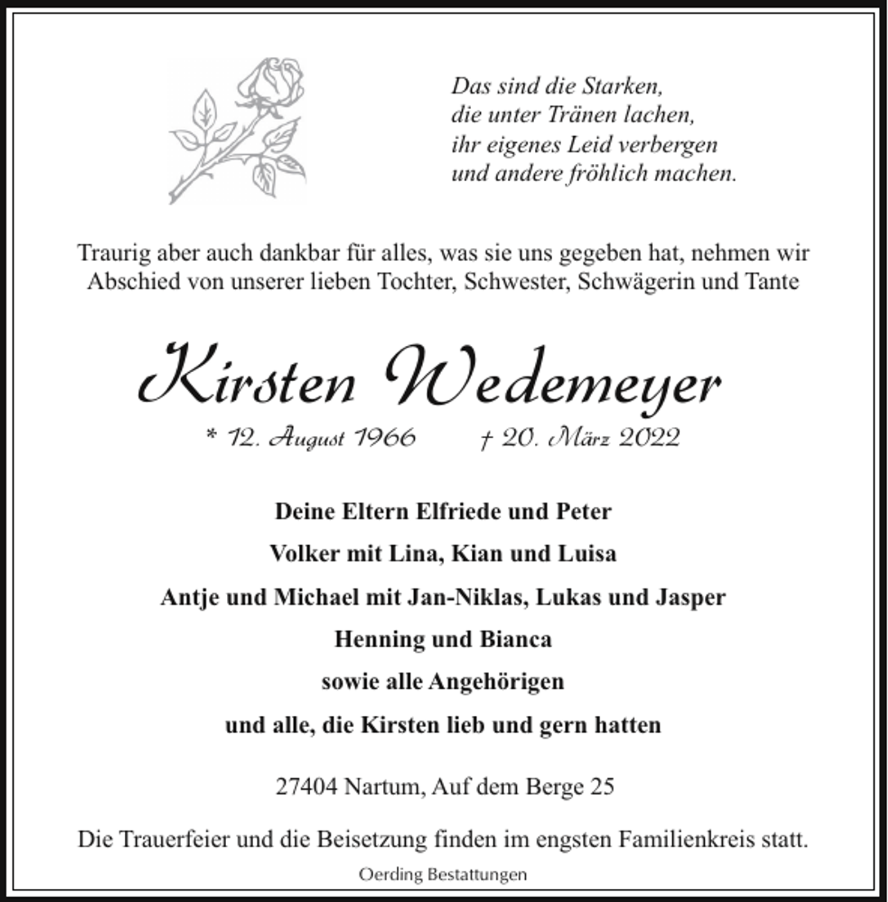 <p>Das sind die Starken,<br />die unter Tränen lachen,<br />ihr eigenes Leid verbergen<br />und andere fröhlich machen.<br />Traurig aber auch dankbar für alles, was sie uns gegeben hat, nehmen wir<br />Abschied von unserer lieben Tochter, Schwester, Schwägerin und Tante</p><p>Kirsten Wedemeyer<br />* 12. August 1966</p><p>† 20. März 2022</p><p>Deine Eltern Elfriede und Peter<br />Volker mit Lina, Kian und Luisa<br />Antje und Michael mit Jan-Niklas, Lukas und Jasper<br />Henning und Bianca<br />sowie alle Angehörigen<br />und alle, die Kirsten lieb und gern hatten<br />27404 Nartum, Auf dem Berge 25<br />Die Trauerfeier und die Beisetzung finden im engsten Familienkreis statt.<br />Oerding Bestattungen</p>